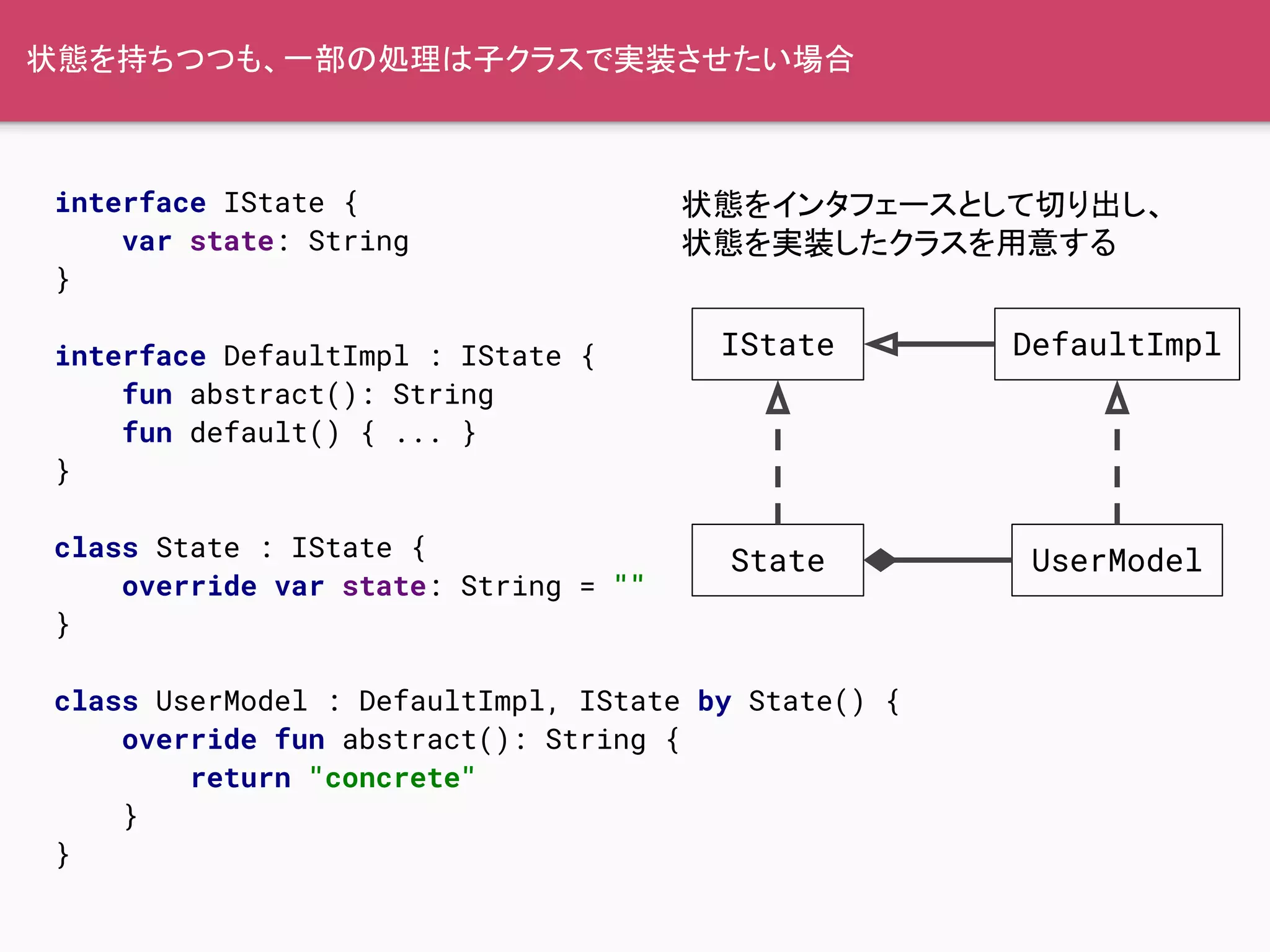 状態を持ちつつも、一部の処理は子クラスで実装させたい場合
interface IState {
var state: String
}
interface DefaultImpl : IState {
fun abstract(): String
fun default() { ... }
}
class State : IState {
override var state: String = ""
}
class UserModel : DefaultImpl, IState by State() {
override fun abstract(): String {
return "concrete"
}
}
IState
State
DefaultImpl
UserModel
状態をインタフェースとして切り出し、
状態を実装したクラスを用意する
 