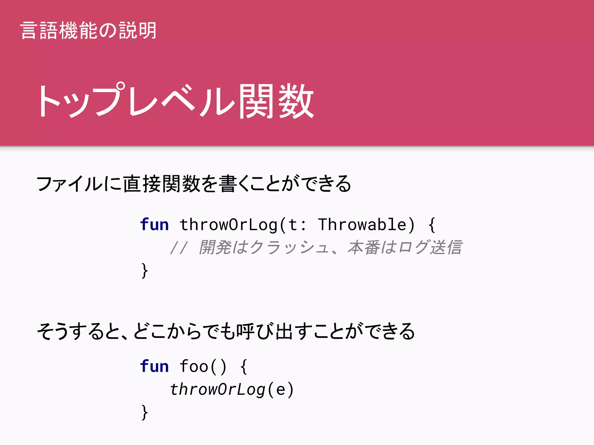 トップレベル関数
ファイルに直接関数を書くことができる
そうすると、どこからでも呼び出すことができる
fun throwOrLog(t: Throwable) {
// 開発はクラッシュ、本番はログ送信
}
fun foo() {
throwOrLog(e)
}
言語機能の説明
 