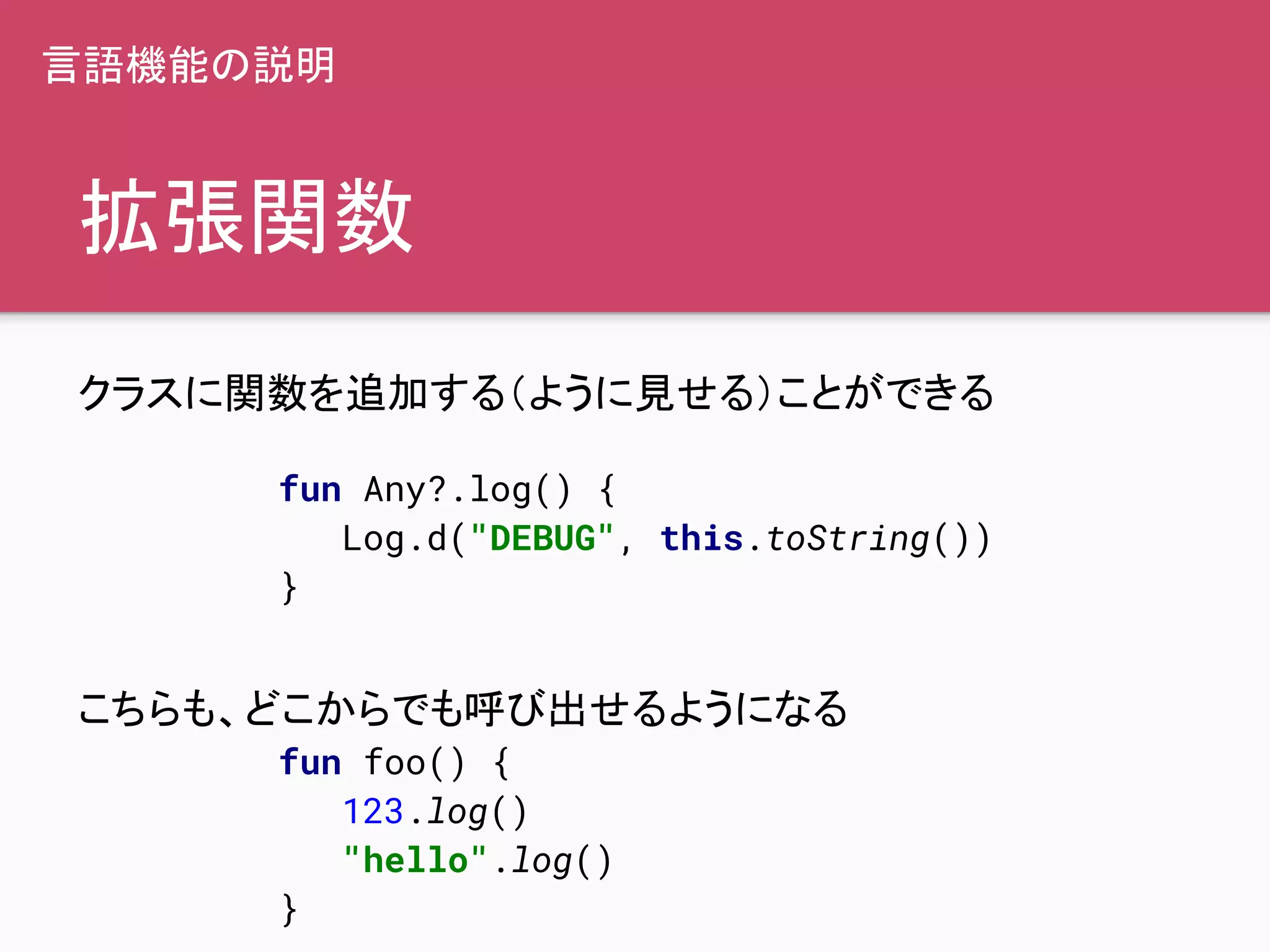 拡張関数
クラスに関数を追加する（ように見せる）ことができる
こちらも、どこからでも呼び出せるようになる
fun Any?.log() {
Log.d("DEBUG", this.toString())
}
fun foo() {
123.log()
"hello".log()
}
言語機能の説明
 