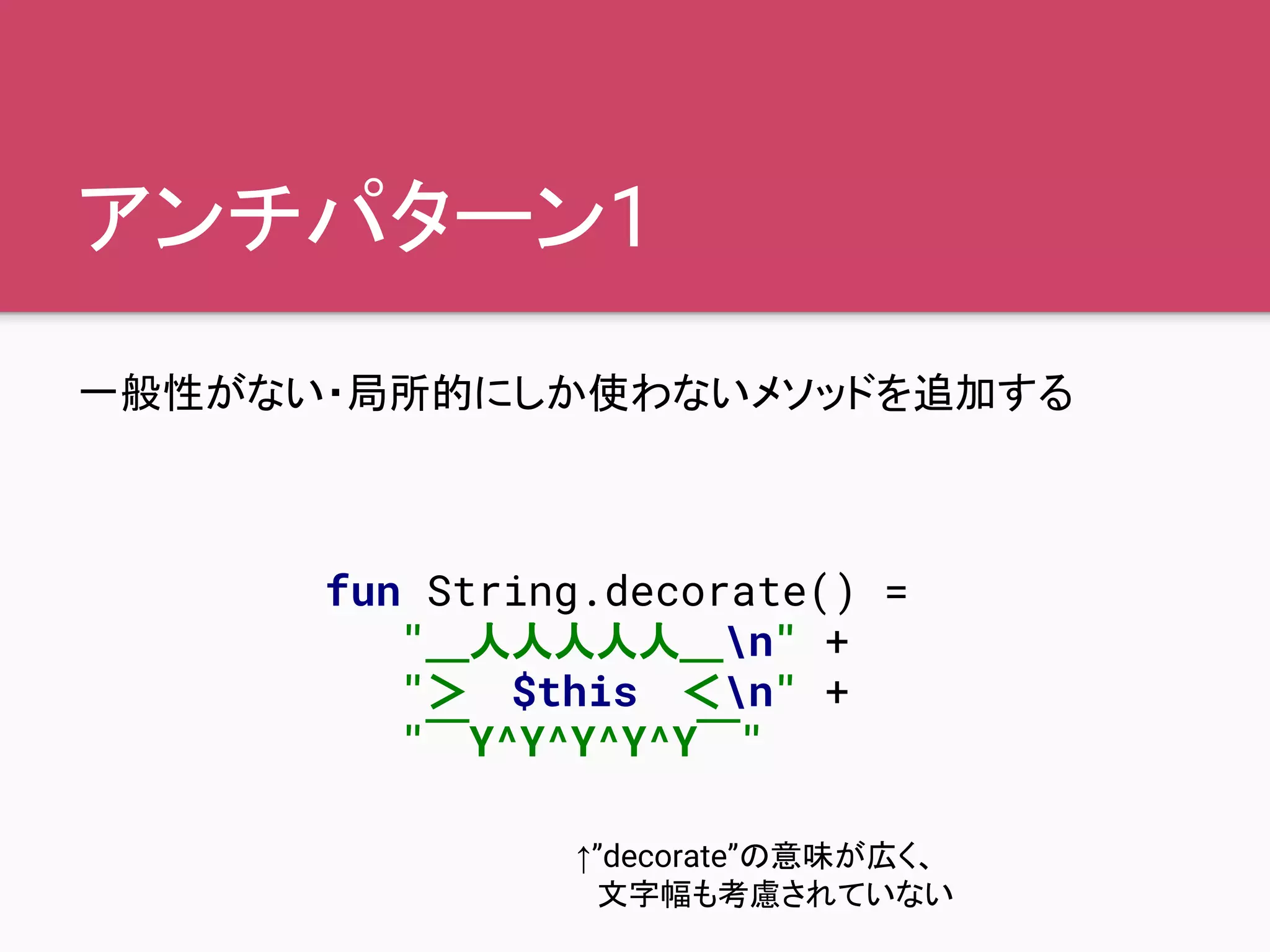 アンチパターン1
一般性がない・局所的にしか使わないメソッドを追加する
fun String.decorate() =
"＿人人人人人＿n" +
"＞　$this　＜n" +
"￣Y^Y^Y^Y^Y￣"
↑”decorate”の意味が広く、
　文字幅も考慮されていない
 