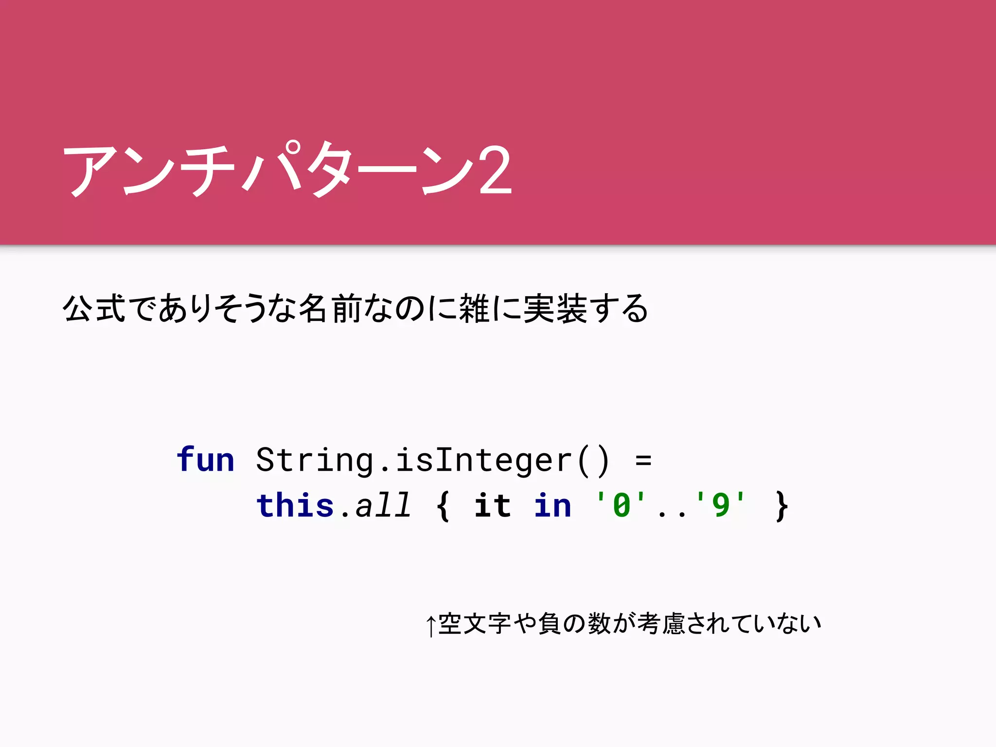 アンチパターン2
公式でありそうな名前なのに雑に実装する
fun String.isInteger() =
this.all { it in '0'..'9' }
↑空文字や負の数が考慮されていない
 