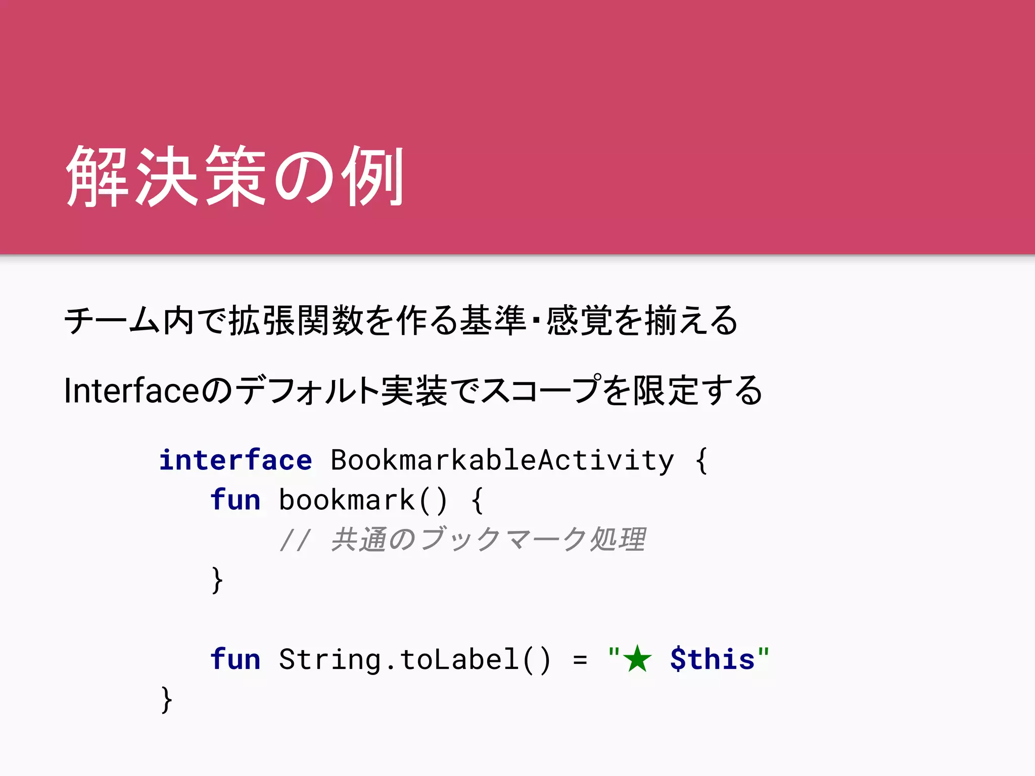 解決策の例
チーム内で拡張関数を作る基準・感覚を揃える
Interfaceのデフォルト実装でスコープを限定する
interface BookmarkableActivity {
fun bookmark() {
// 共通のブックマーク処理
}
fun String.toLabel() = "★ $this"
}
 