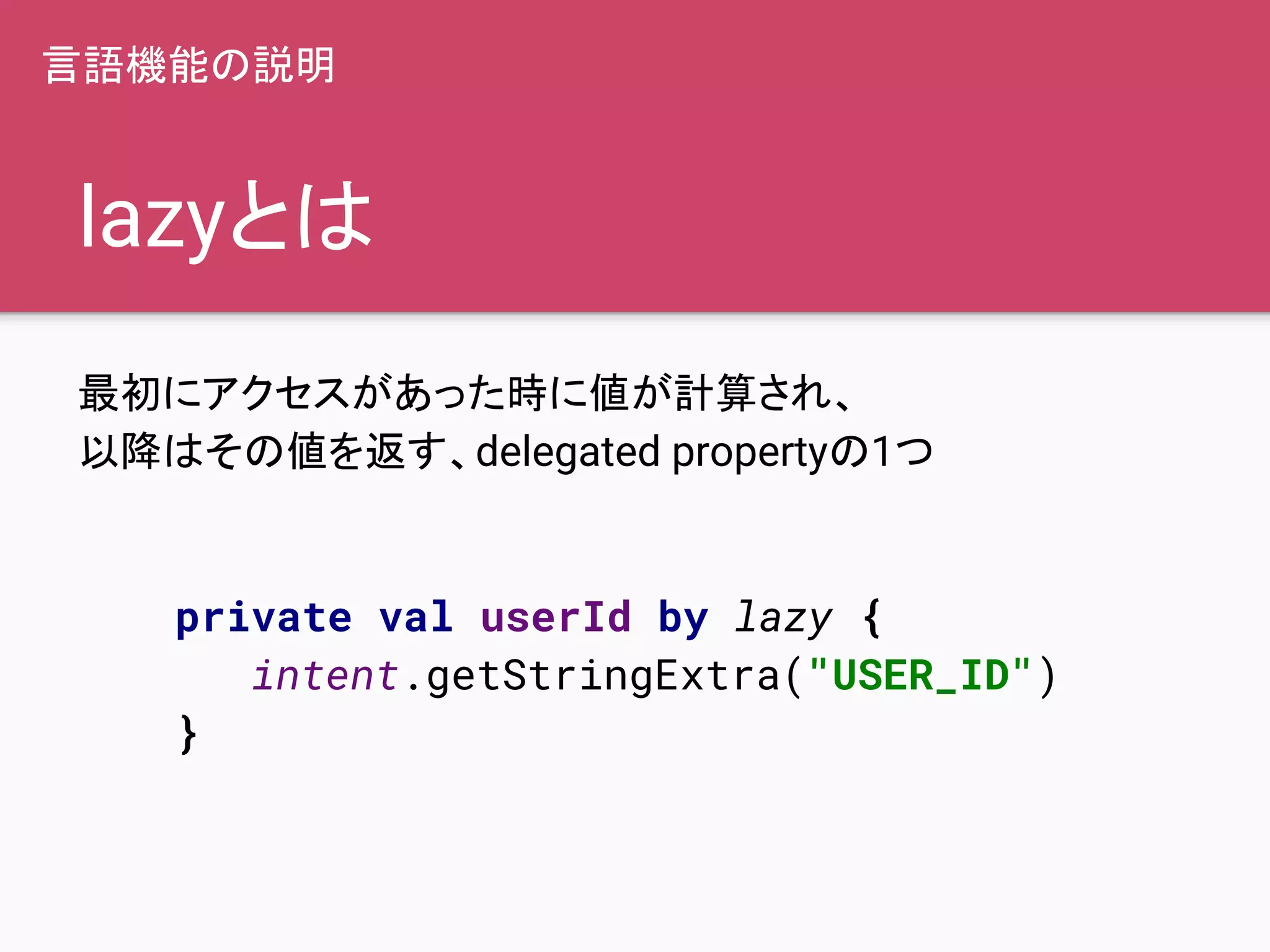 lazyとは
最初にアクセスがあった時に値が計算され、
以降はその値を返す、delegated propertyの1つ
言語機能の説明
private val userId by lazy {
intent.getStringExtra("USER_ID")
}
 
