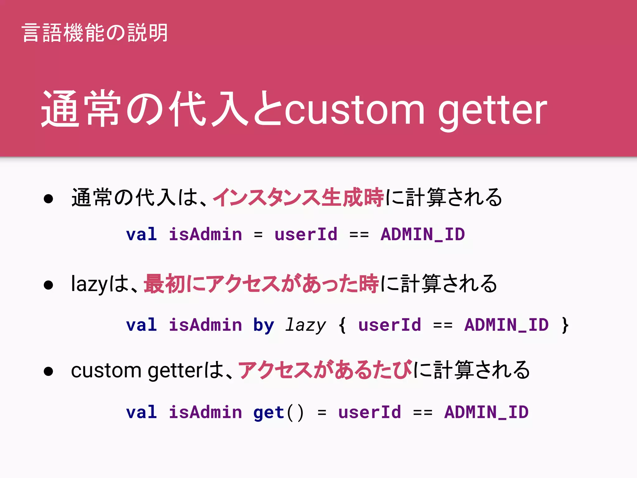 通常の代入とcustom getter
● 通常の代入は、インスタンス生成時に計算される
● lazyは、最初にアクセスがあった時に計算される
● custom getterは、アクセスがあるたびに計算される
言語機能の説明
val isAdmin = userId == ADMIN_ID
val isAdmin by lazy { userId == ADMIN_ID }
val isAdmin get() = userId == ADMIN_ID
 