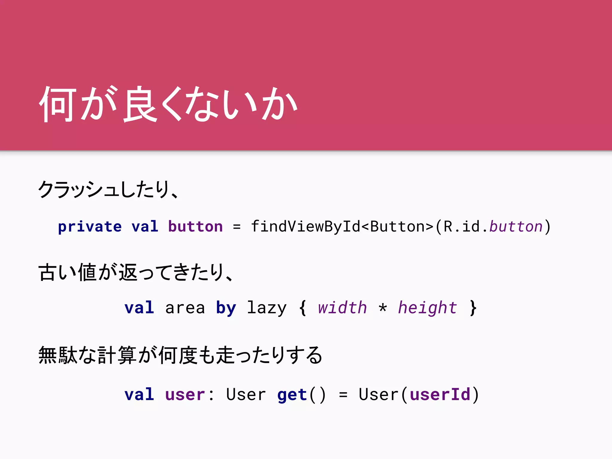 何が良くないか
クラッシュしたり、
古い値が返ってきたり、
無駄な計算が何度も走ったりする
private val button = findViewById<Button>(R.id.button)
val area by lazy { width * height }
val user: User get() = User(userId)
 