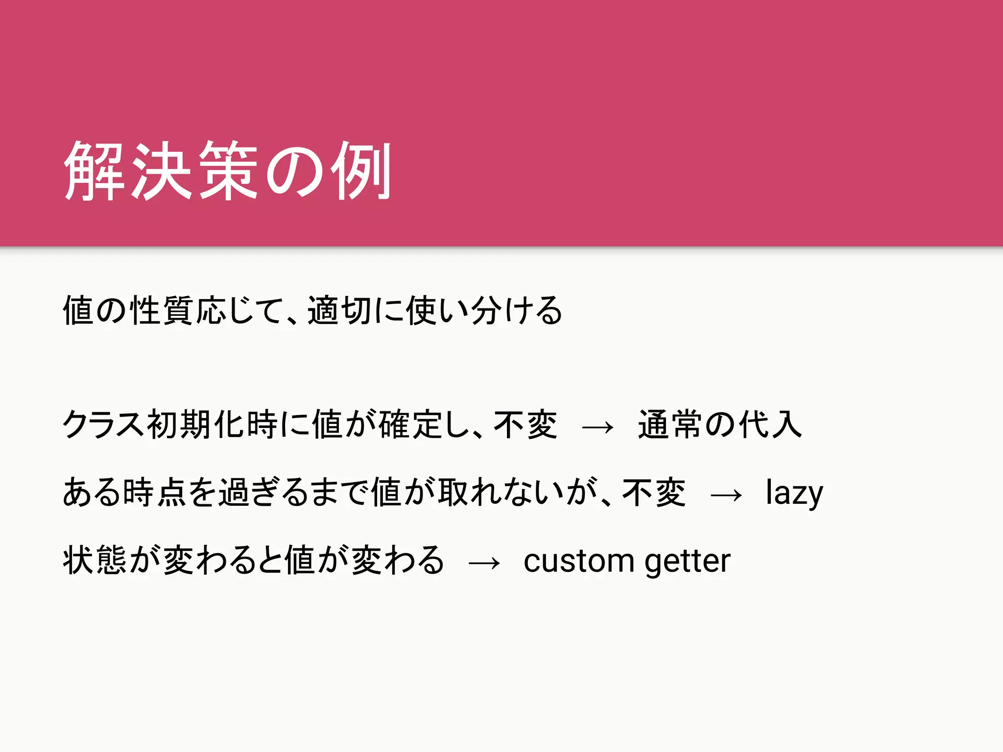 解決策の例
値の性質応じて、適切に使い分ける
クラス初期化時に値が確定し、不変　→　通常の代入
ある時点を過ぎるまで値が取れないが、不変　→　lazy
状態が変わると値が変わる　→　custom getter
 