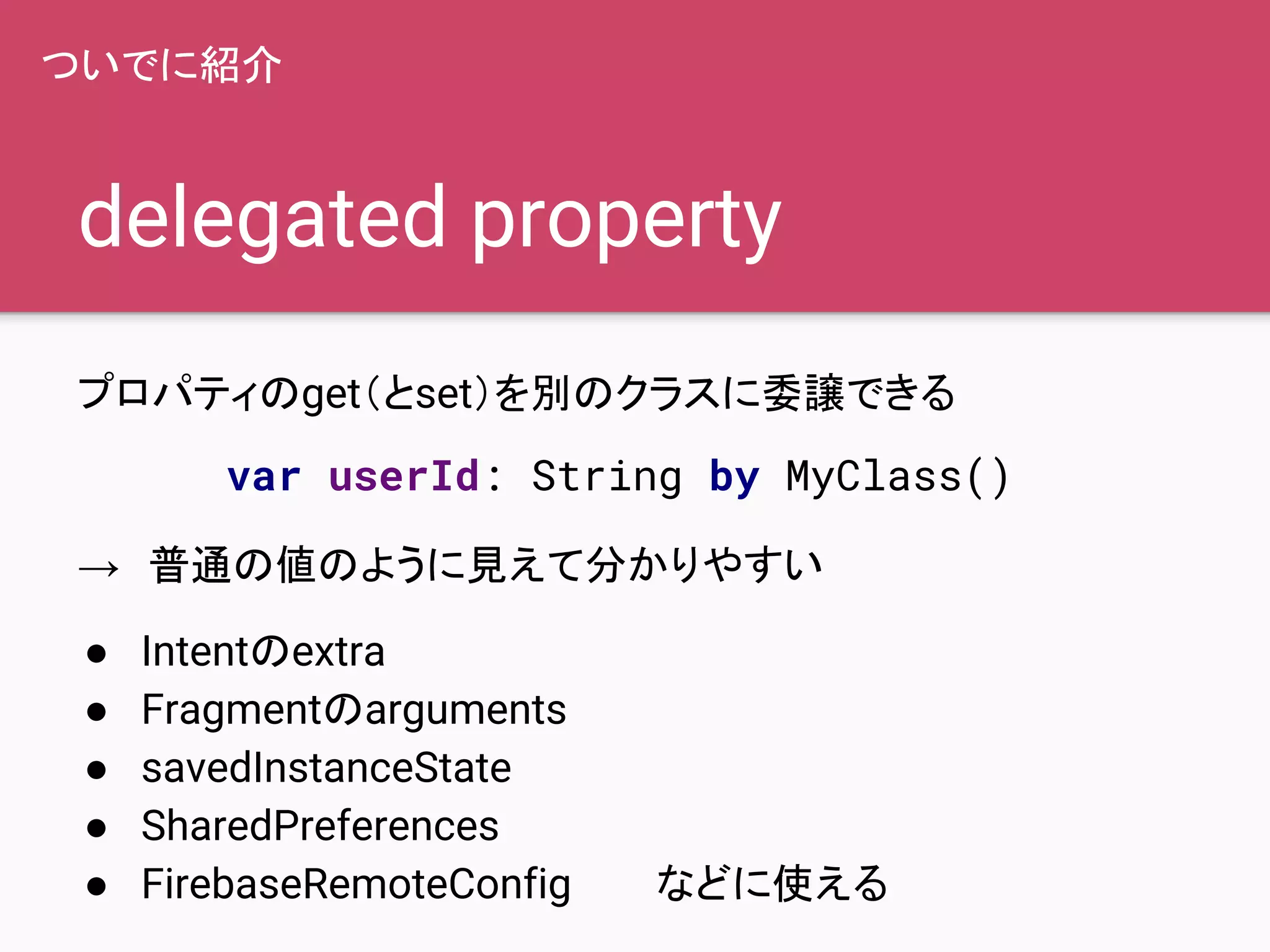 delegated property
プロパティのget（とset）を別のクラスに委譲できる
→　普通の値のように見えて分かりやすい
● Intentのextra
● Fragmentのarguments
● savedInstanceState
● SharedPreferences
● FirebaseRemoteConfig　　　などに使える
ついでに紹介
var userId: String by MyClass()
 