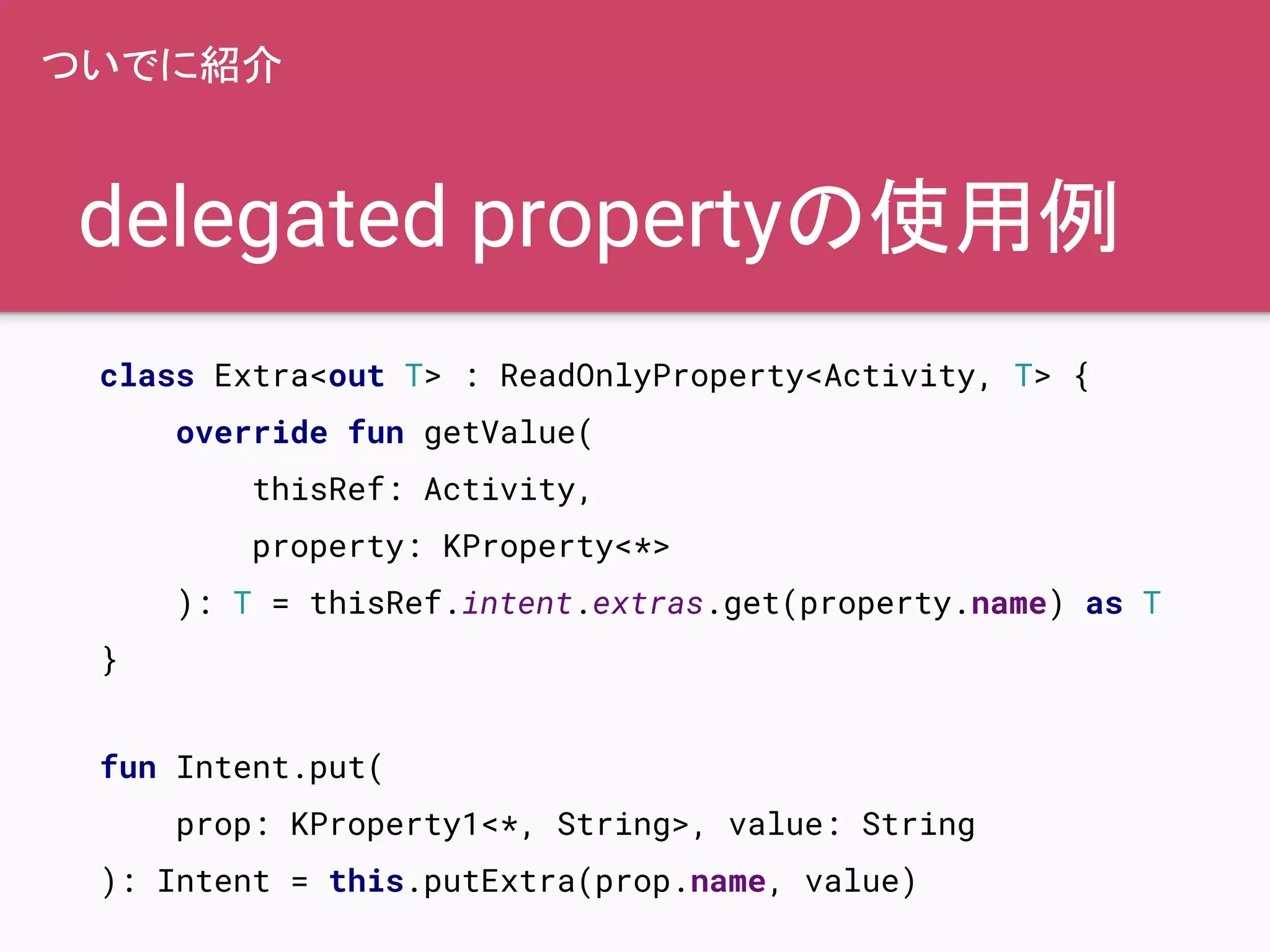 delegated propertyの使用例
ついでに紹介
class Extra<out T> : ReadOnlyProperty<Activity, T> {
override fun getValue(
thisRef: Activity,
property: KProperty<*>
): T = thisRef.intent.extras.get(property.name) as T
}
fun Intent.put(
prop: KProperty1<*, String>, value: String
): Intent = this.putExtra(prop.name, value)
 