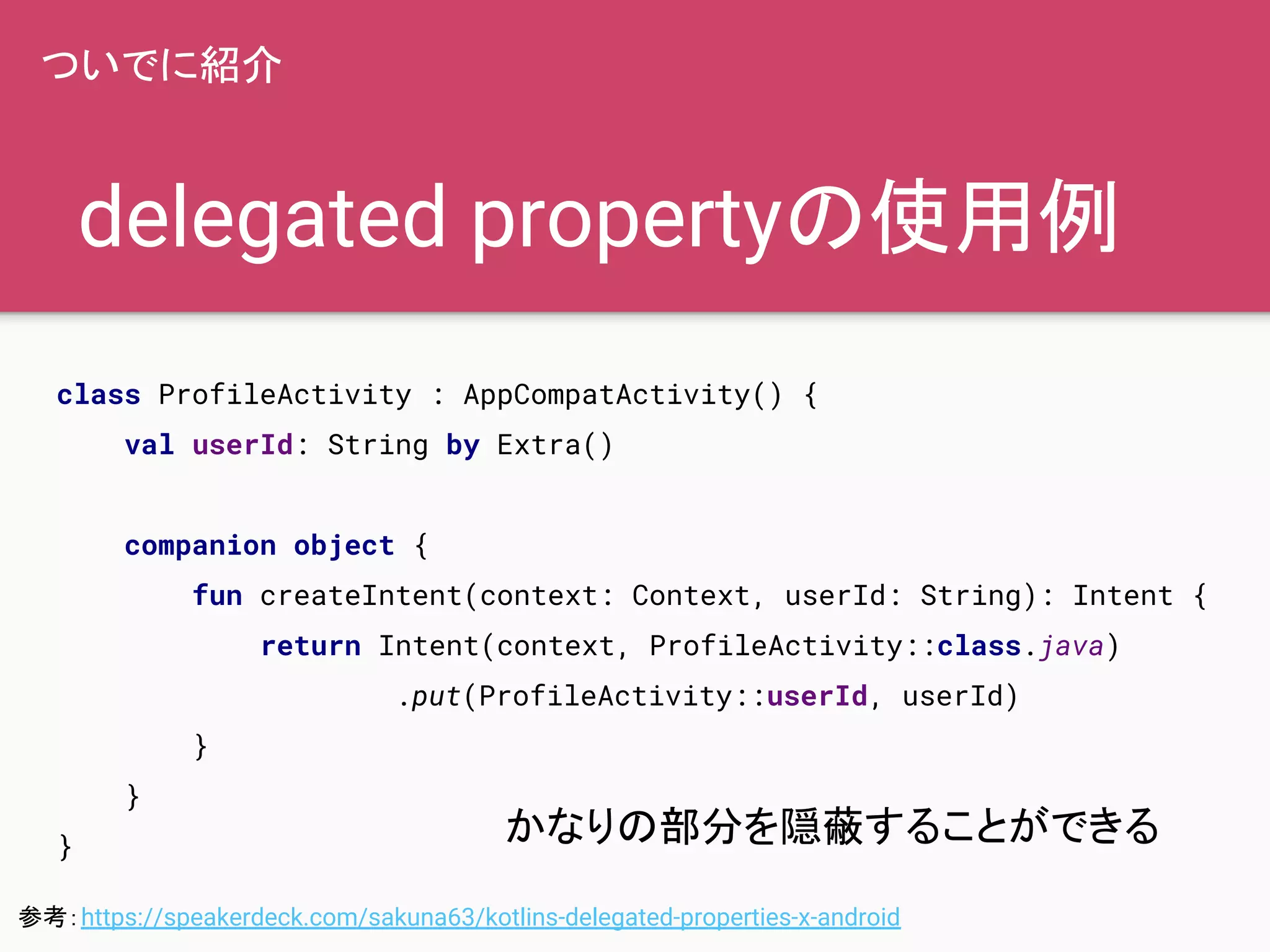 delegated propertyの使用例
ついでに紹介
class ProfileActivity : AppCompatActivity() {
val userId: String by Extra()
companion object {
fun createIntent(context: Context, userId: String): Intent {
return Intent(context, ProfileActivity::class.java)
.put(ProfileActivity::userId, userId)
}
}
}
かなりの部分を隠蔽することができる
参考：https://speakerdeck.com/sakuna63/kotlins-delegated-properties-x-android
 