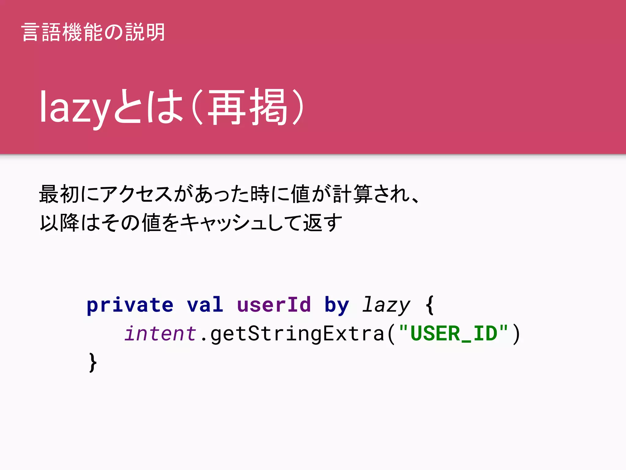 lazyとは（再掲）
最初にアクセスがあった時に値が計算され、
以降はその値をキャッシュして返す
private val userId by lazy {
intent.getStringExtra("USER_ID")
}
言語機能の説明
 