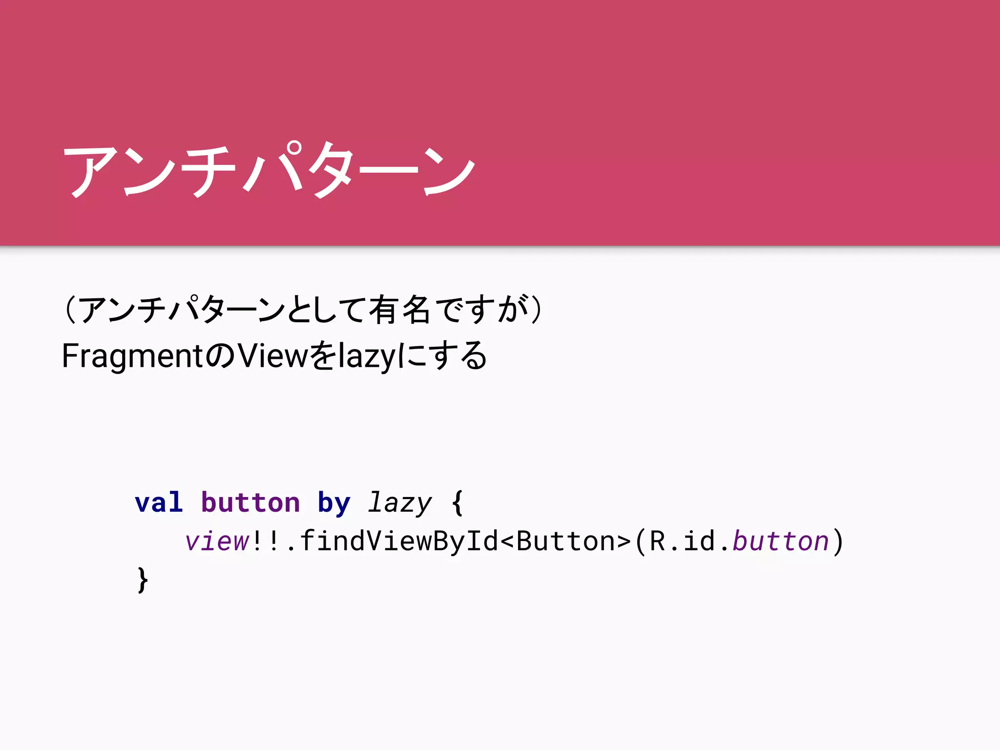 アンチパターン
（アンチパターンとして有名ですが）
FragmentのViewをlazyにする
val button by lazy {
view!!.findViewById<Button>(R.id.button)
}
 