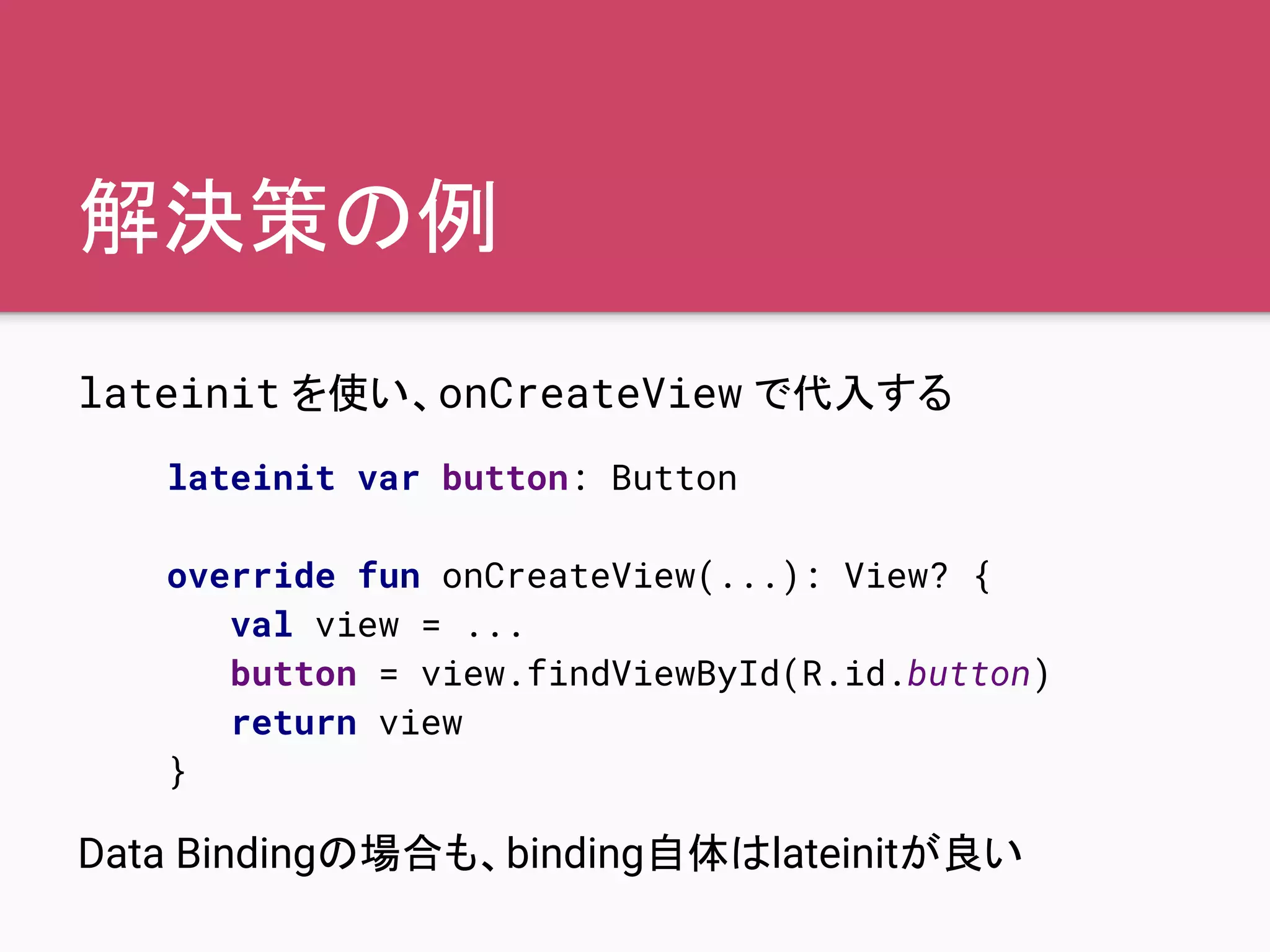 解決策の例
lateinit を使い、onCreateView で代入する
Data Bindingの場合も、binding自体はlateinitが良い
lateinit var button: Button
override fun onCreateView(...): View? {
val view = ...
button = view.findViewById(R.id.button)
return view
}
 