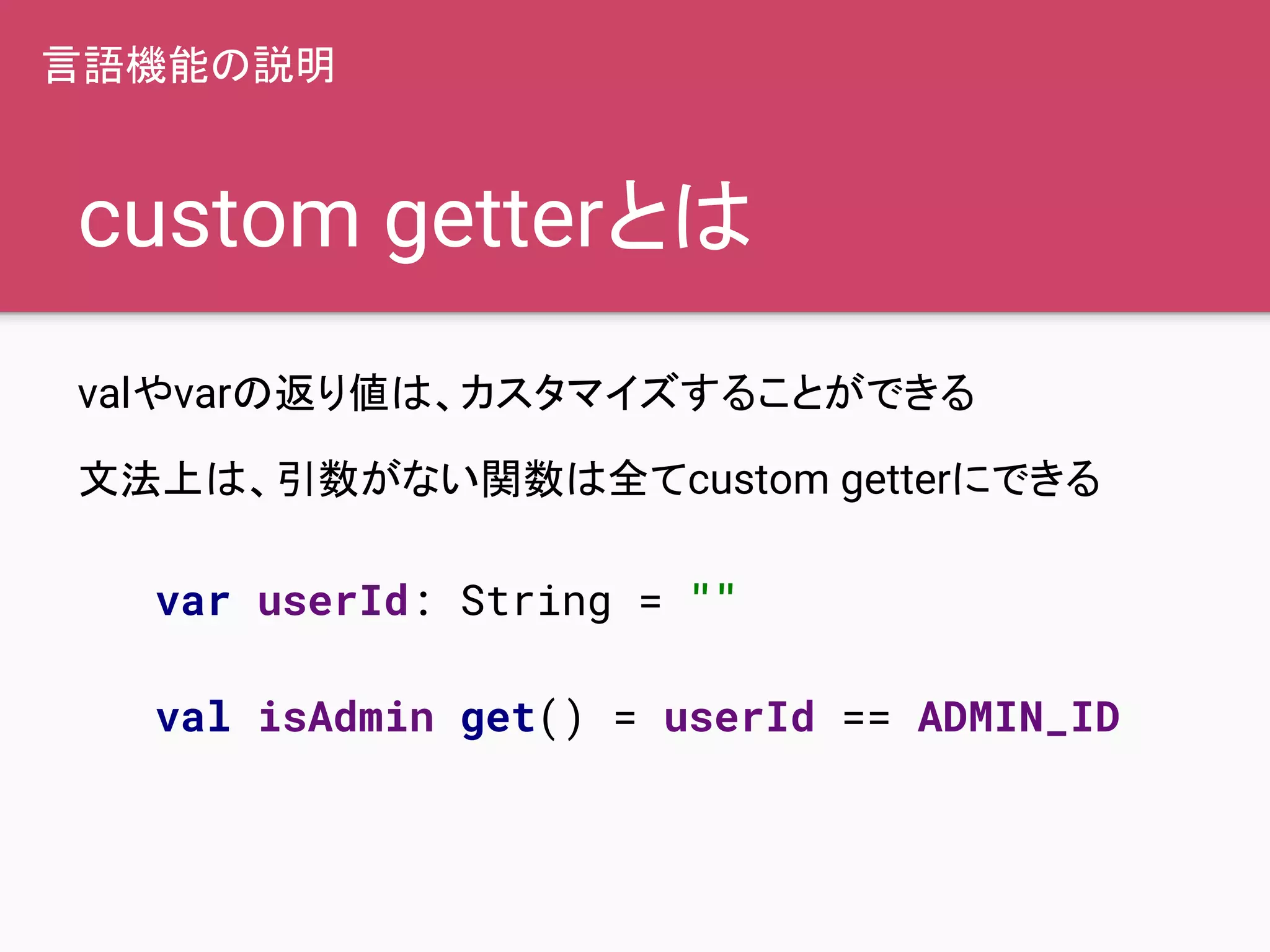 custom getterとは
valやvarの返り値は、カスタマイズすることができる
文法上は、引数がない関数は全てcustom getterにできる
var userId: String = ""
val isAdmin get() = userId == ADMIN_ID
言語機能の説明
 