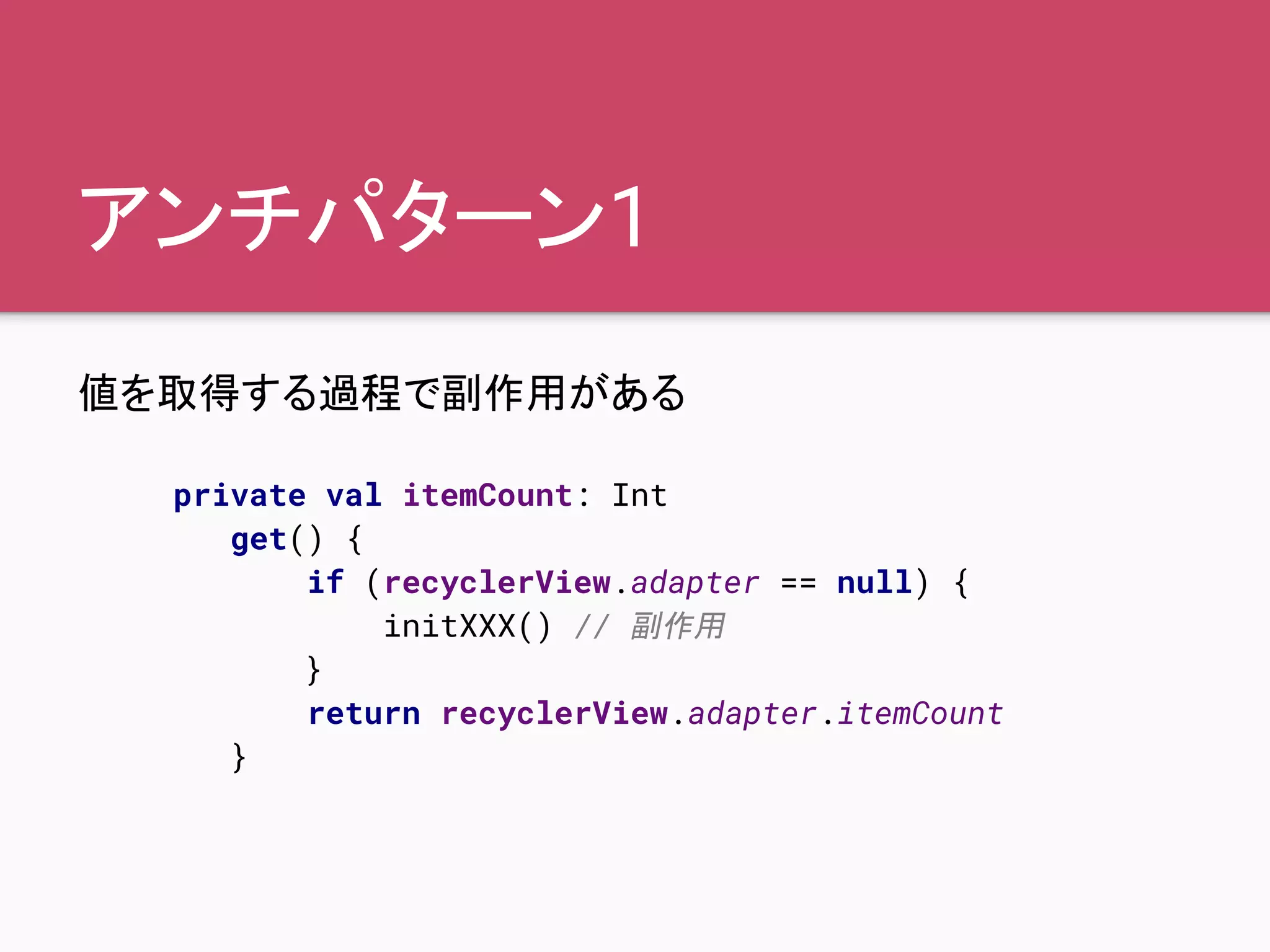 アンチパターン1
値を取得する過程で副作用がある
private val itemCount: Int
get() {
if (recyclerView.adapter == null) {
initXXX() // 副作用
}
return recyclerView.adapter.itemCount
}
 
