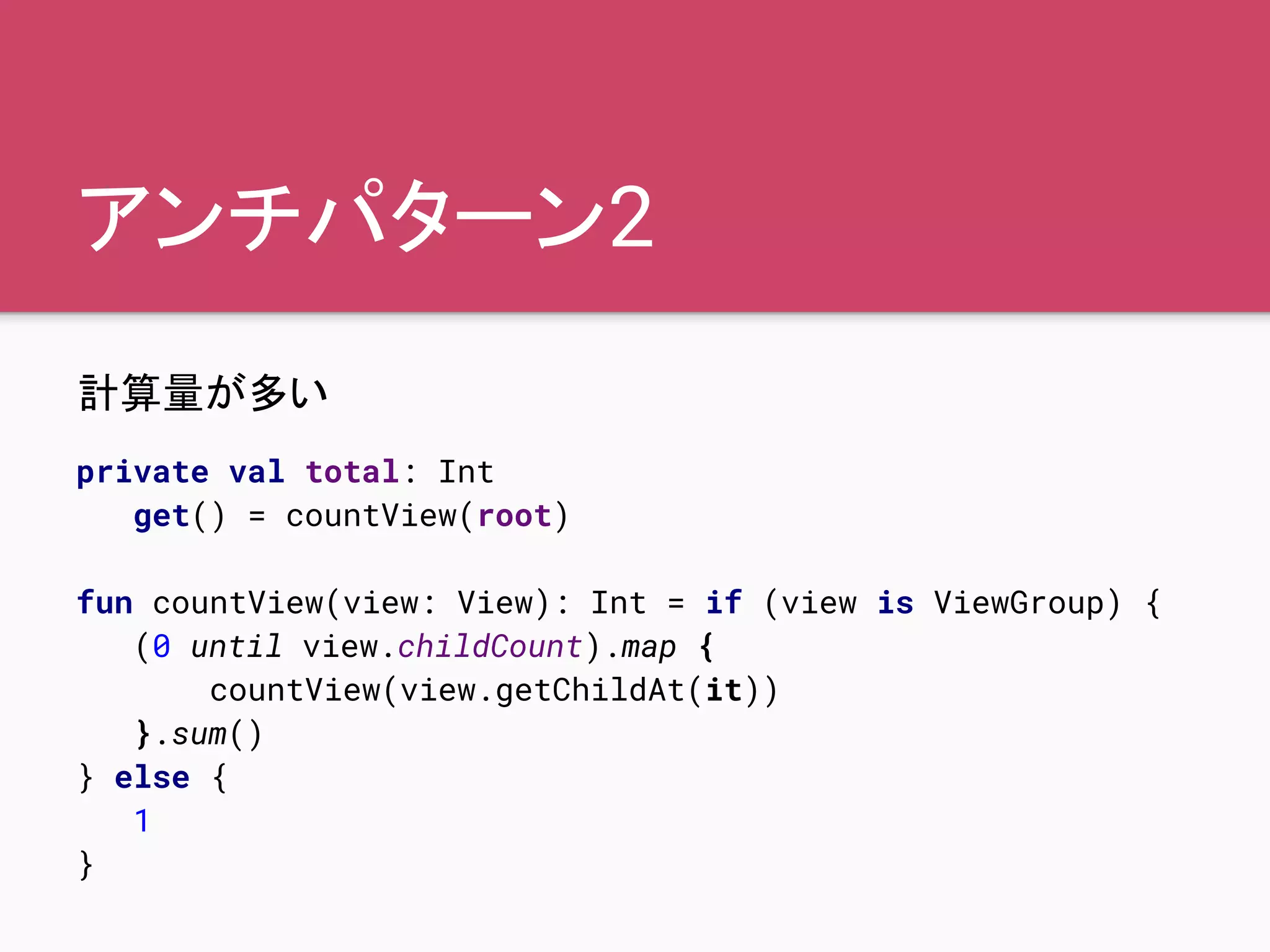 アンチパターン2
計算量が多い
private val total: Int
get() = countView(root)
fun countView(view: View): Int = if (view is ViewGroup) {
(0 until view.childCount).map {
countView(view.getChildAt(it))
}.sum()
} else {
1
}
 