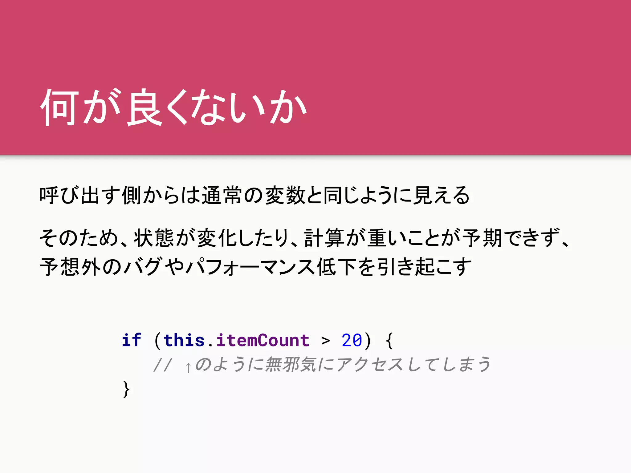 何が良くないか
呼び出す側からは通常の変数と同じように見える
そのため、状態が変化したり、計算が重いことが予期できず、
予想外のバグやパフォーマンス低下を引き起こす
if (this.itemCount > 20) {
// ↑のように無邪気にアクセスしてしまう
}
 