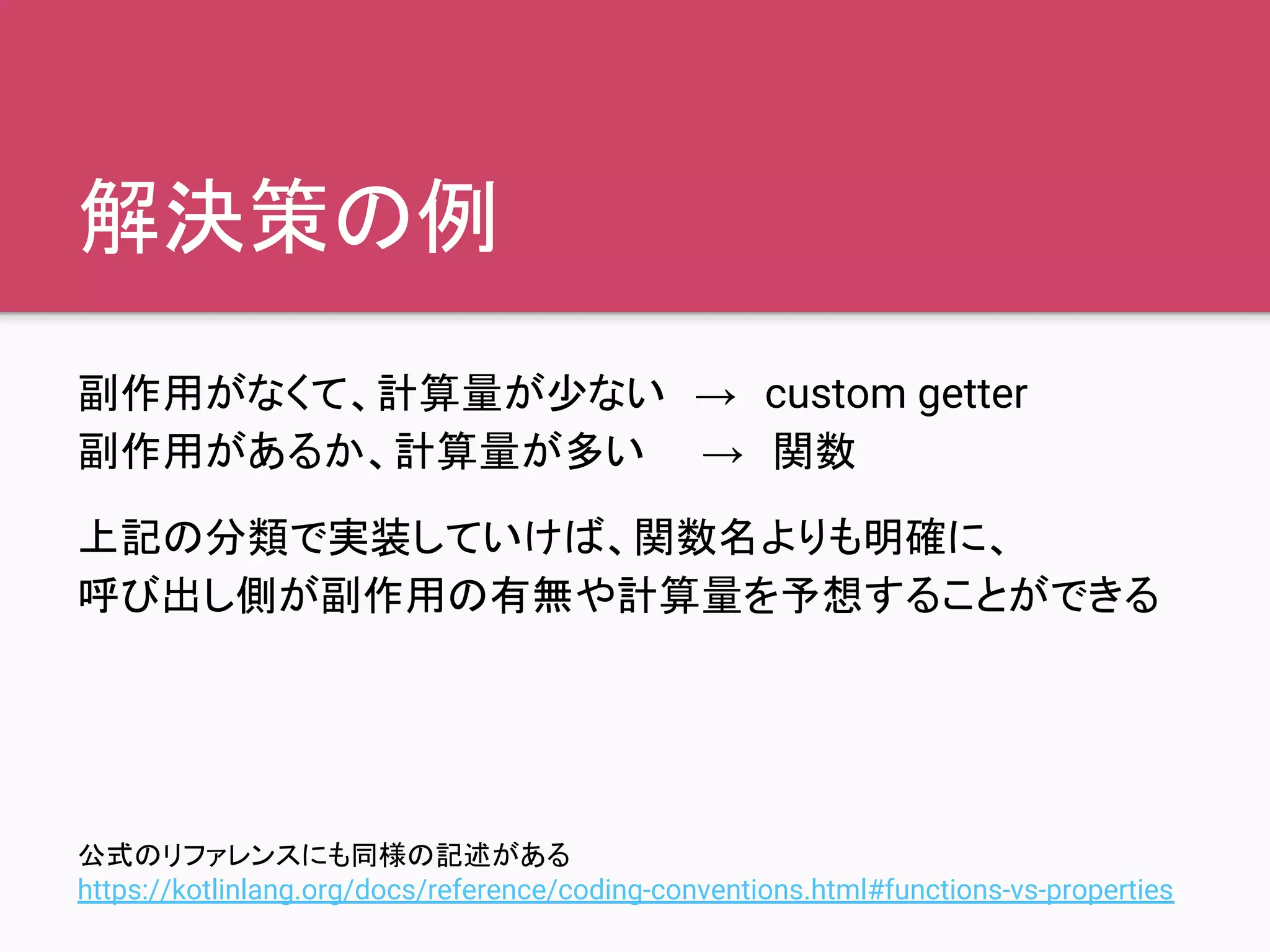 解決策の例
副作用がなくて、計算量が少ない　→　custom getter
副作用があるか、計算量が多い　　→　関数
上記の分類で実装していけば、関数名よりも明確に、
呼び出し側が副作用の有無や計算量を予想することができる
公式のリファレンスにも同様の記述がある
https://kotlinlang.org/docs/reference/coding-conventions.html#functions-vs-properties
 