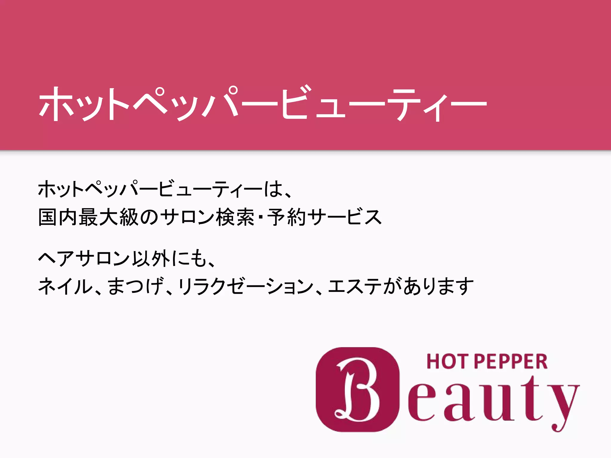 ホットペッパービューティー
ホットペッパービューティーは、
国内最大級のサロン検索・予約サービス
ヘアサロン以外にも、
ネイル、まつげ、リラクゼーション、エステがあります
 