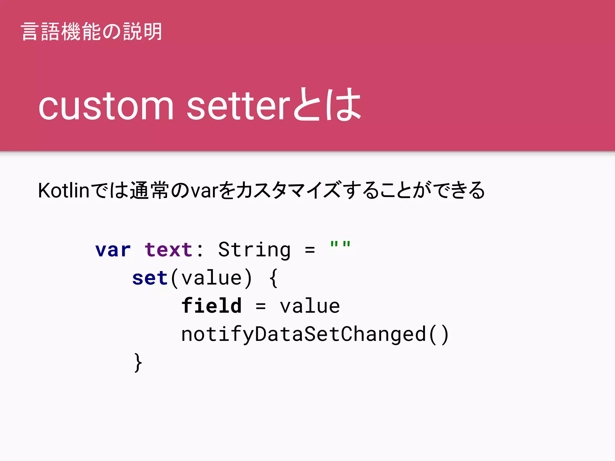 custom setterとは
Kotlinでは通常のvarをカスタマイズすることができる
var text: String = ""
set(value) {
field = value
notifyDataSetChanged()
}
言語機能の説明
 