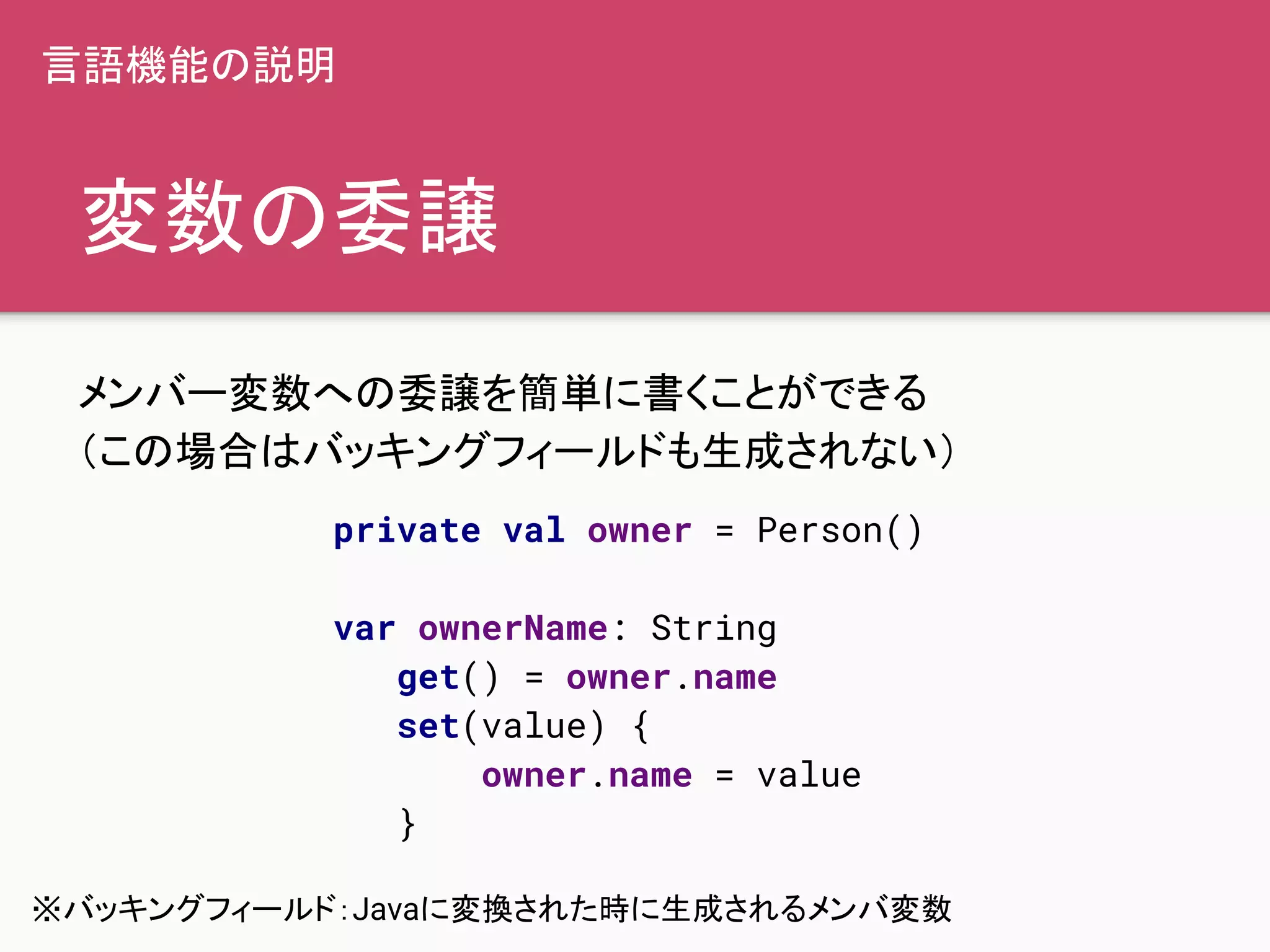 変数の委譲
メンバー変数への委譲を簡単に書くことができる
（この場合はバッキングフィールドも生成されない）
private val owner = Person()
var ownerName: String
get() = owner.name
set(value) {
owner.name = value
}
言語機能の説明
※バッキングフィールド：Javaに変換された時に生成されるメンバ変数
 