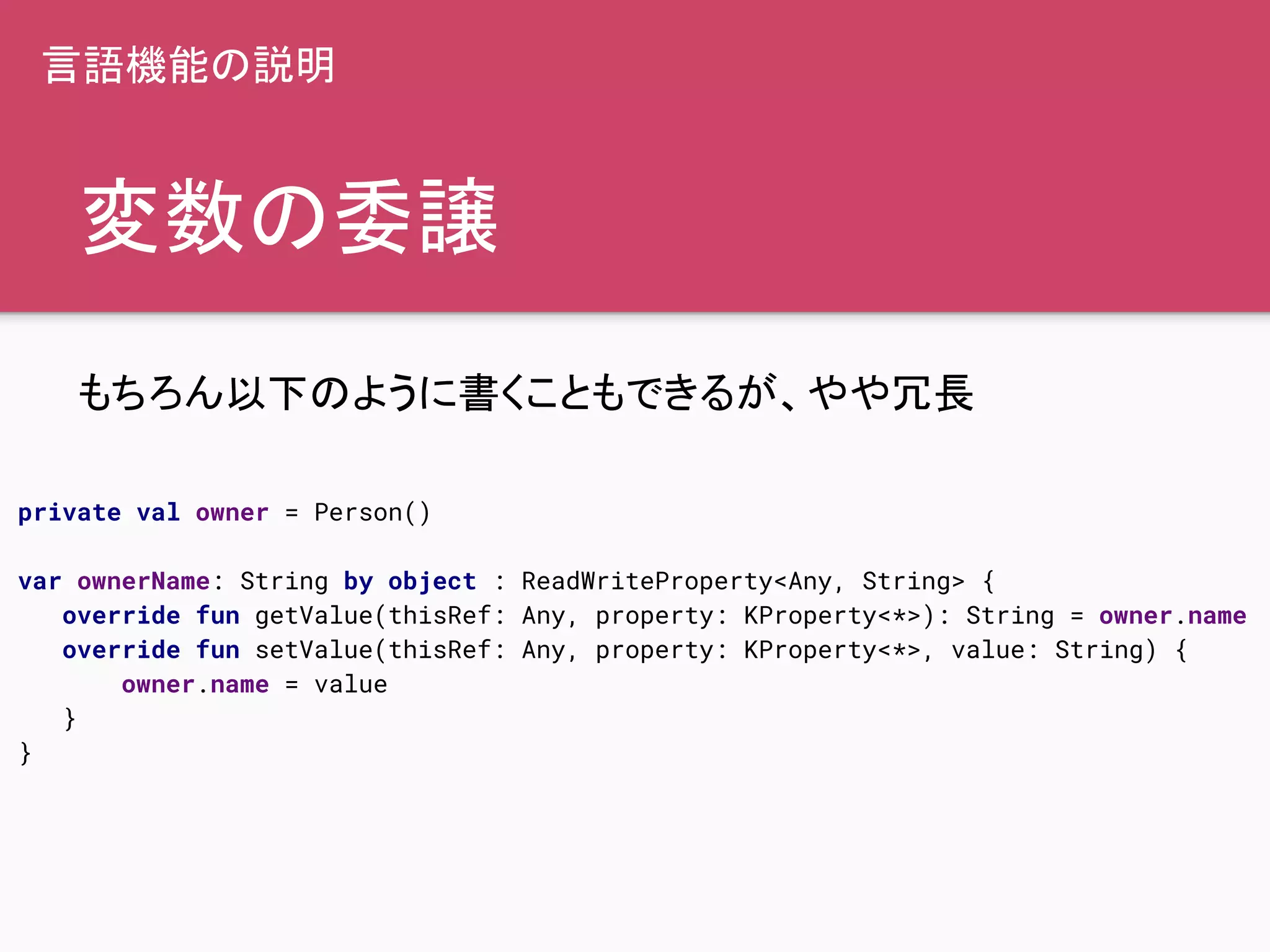 変数の委譲
もちろん以下のように書くこともできるが、やや冗長
private val owner = Person()
var ownerName: String by object : ReadWriteProperty<Any, String> {
override fun getValue(thisRef: Any, property: KProperty<*>): String = owner.name
override fun setValue(thisRef: Any, property: KProperty<*>, value: String) {
owner.name = value
}
}
言語機能の説明
 