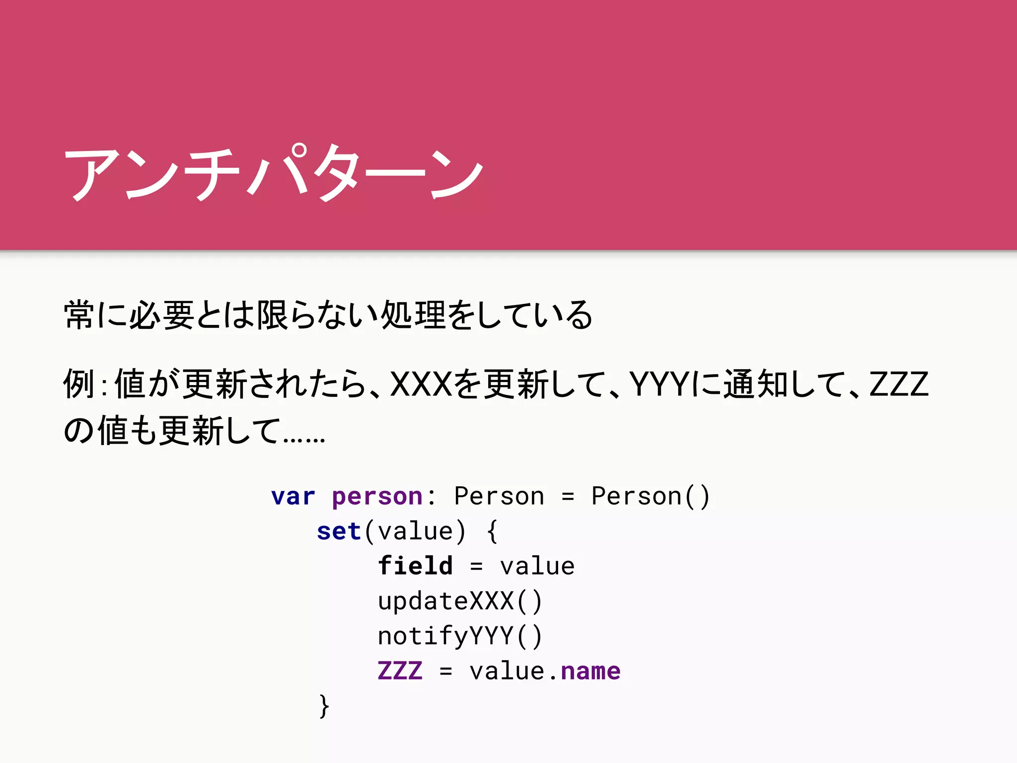 アンチパターン
常に必要とは限らない処理をしている
例：値が更新されたら、XXXを更新して、YYYに通知して、ZZZ
の値も更新して……
var person: Person = Person()
set(value) {
field = value
updateXXX()
notifyYYY()
ZZZ = value.name
}
 