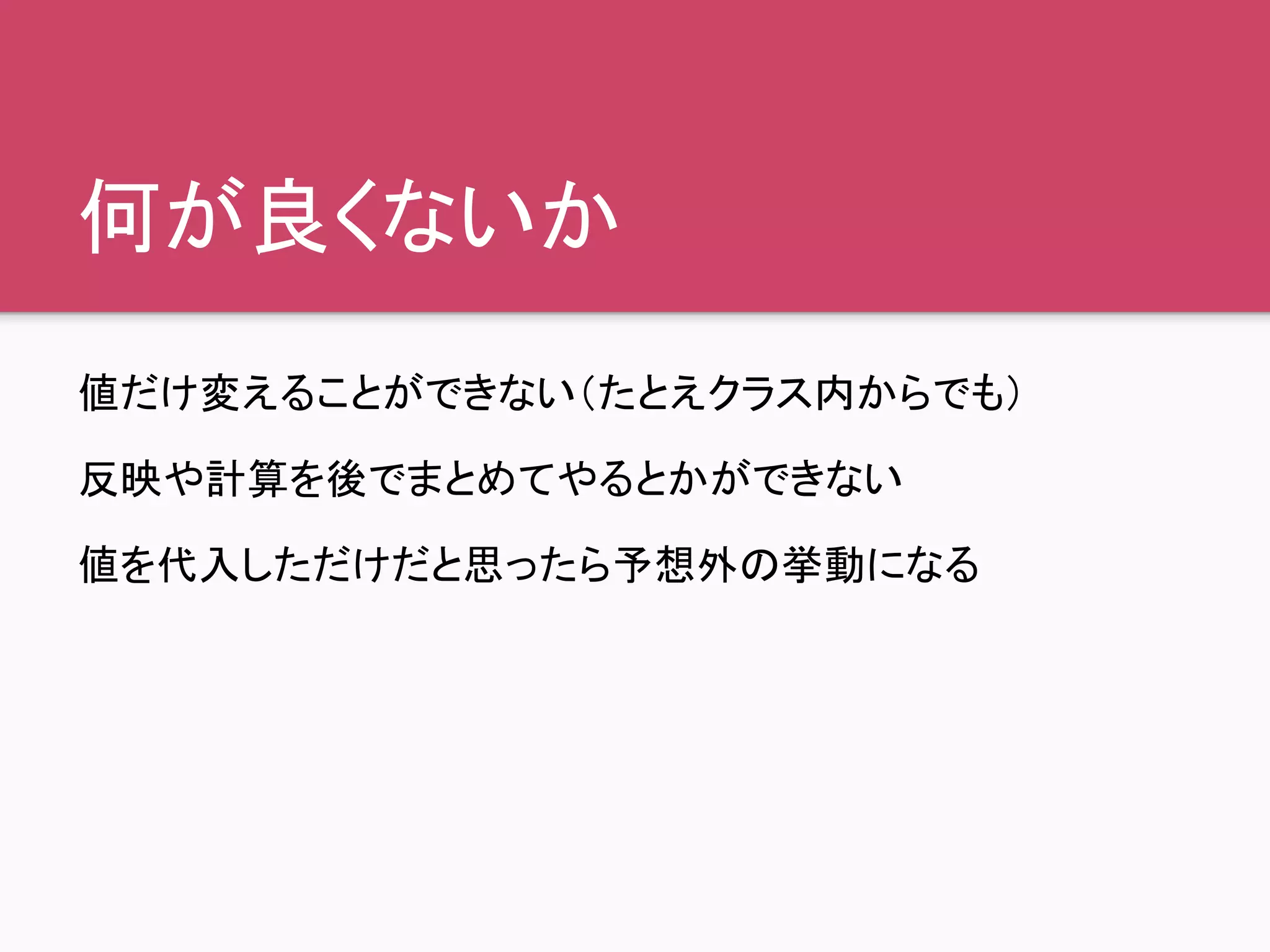 何が良くないか
値だけ変えることができない（たとえクラス内からでも）
反映や計算を後でまとめてやるとかができない
値を代入しただけだと思ったら予想外の挙動になる
 