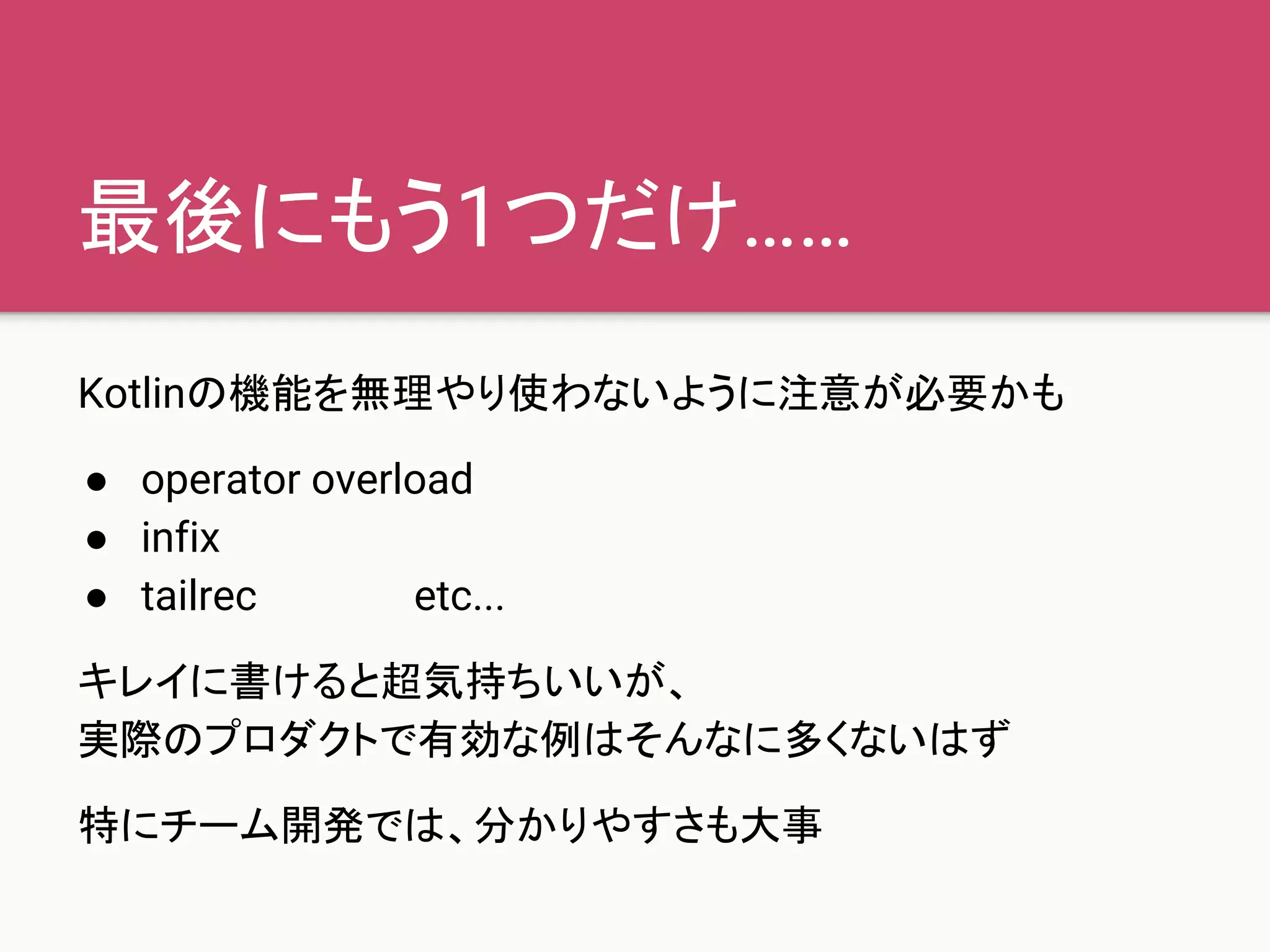 最後にもう1つだけ……
Kotlinの機能を無理やり使わないように注意が必要かも
● operator overload
● infix
● tailrec etc...
キレイに書けると超気持ちいいが、
実際のプロダクトで有効な例はそんなに多くないはず
特にチーム開発では、分かりやすさも大事
 