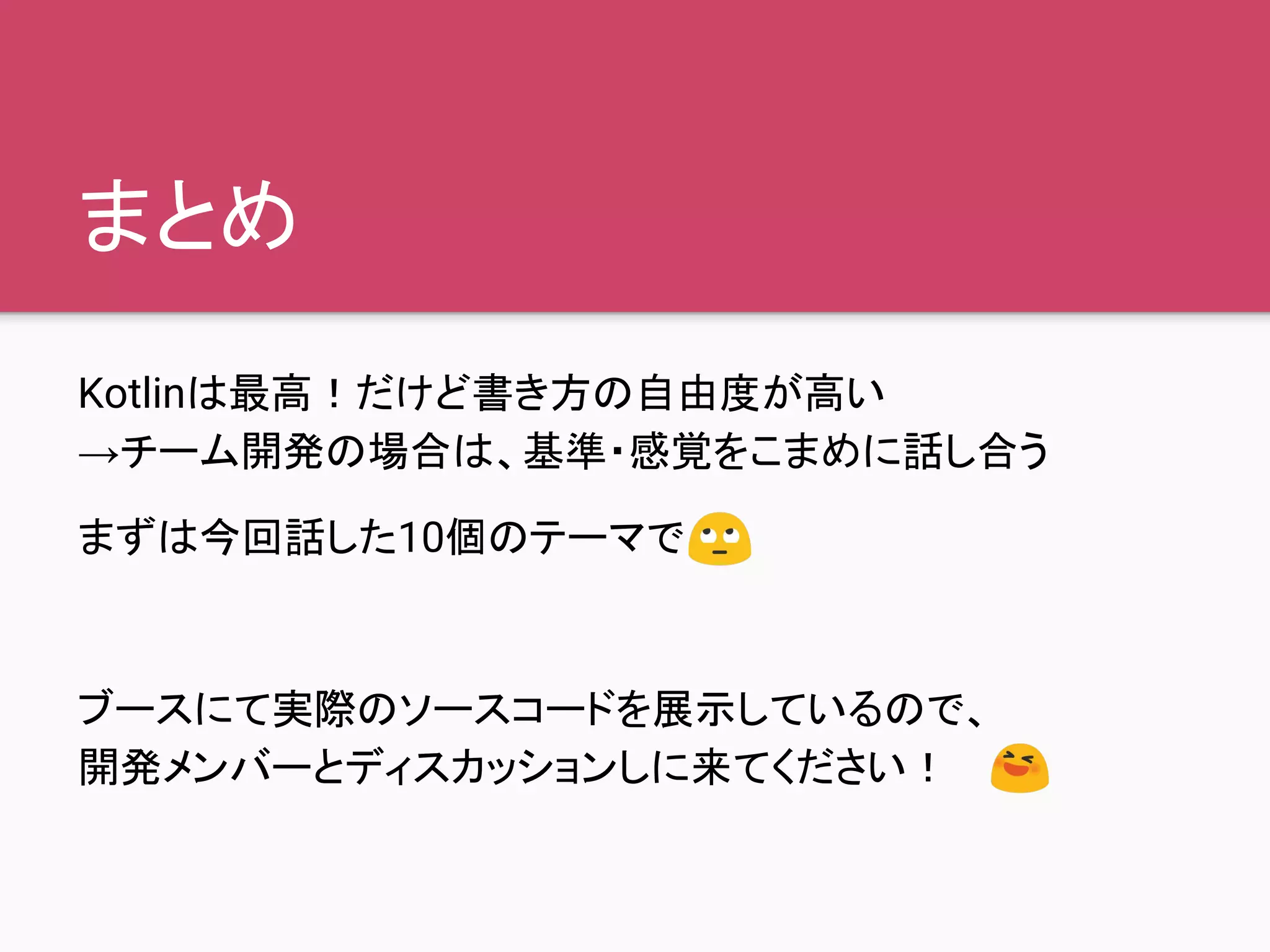 まとめ
Kotlinは最高！だけど書き方の自由度が高い
→チーム開発の場合は、基準・感覚をこまめに話し合う
まずは今回話した10個のテーマで
ブースにて実際のソースコードを展示しているので、
開発メンバーとディスカッションしに来てください！
 