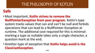 Safe
•Most important, Kotlin strives to remove the
NullPointerException from your program. Kotlin’s type
system tracks values that can and can’t be null and forbids
operations that can lead to a NullPointer-Exception at
runtime. The additional cost required for this is minimal:
marking a type as nullable takes only a single character, a
question mark at the end.
•Another type of exception that Kotlin helps avoid is the
ClassCastException.
Safe
THE PHILOSOPHY OF KOTLIN
 