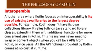 Interoperable
Another area where Kotlin focuses on interoperability is its
use of existing Java libraries to the largest degree
possible. For example, Kotlin doesn’t have its own
collections library. It relies fully on Java standard library
classes, extending them with additional functions for more
convenient use in Kotlin. This means you never need to
wrap or convert objects when you call Java APIs from
Kotlin, or vice versa. All the API richness provided by Kotlin
comes at no cost at runtime.
THE PHILOSOPHY OF KOTLIN
 