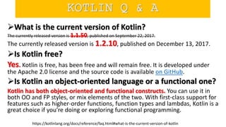 What is the current version of Kotlin?
The currently released version is 1.1.50, published on September 22, 2017.
The currently released version is 1.2.10, published on December 13, 2017.
Is Kotlin free?
Yes. Kotlin is free, has been free and will remain free. It is developed under
the Apache 2.0 license and the source code is available on GitHub.
Is Kotlin an object-oriented language or a functional one?
Kotlin has both object-oriented and functional constructs. You can use it in
both OO and FP styles, or mix elements of the two. With first-class support for
features such as higher-order functions, function types and lambdas, Kotlin is a
great choice if you’re doing or exploring functional programming.
https://kotlinlang.org/docs/reference/faq.html#what-is-the-current-version-of-kotlin
KOTLIN Q & A
 