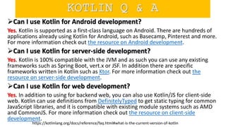 Can I use Kotlin for Android development?
Yes. Kotlin is supported as a first-class language on Android. There are hundreds of
applications already using Kotlin for Android, such as Basecamp, Pinterest and more.
For more information check out the resource on Android development.
Can I use Kotlin for server-side development?
Yes. Kotlin is 100% compatible with the JVM and as such you can use any existing
frameworks such as Spring Boot, vert.x or JSF. In addition there are specific
frameworks written in Kotlin such as Ktor. For more information check out the
resource on server-side development.
Can I use Kotlin for web development?
Yes. In addition to using for backend web, you can also use Kotlin/JS for client-side
web. Kotlin can use definitions from DefinitelyTyped to get static typing for common
JavaScript libraries, and it is compatible with existing module systems such as AMD
and CommonJS. For more information check out the resource on client-side
development.
https://kotlinlang.org/docs/reference/faq.html#what-is-the-current-version-of-kotlin
KOTLIN Q & A
 