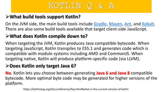 What build tools support Kotlin?
On the JVM side, the main build tools include Gradle, Maven, Ant, and Kobalt.
There are also some build tools available that target client-side JavaScript.
What does Kotlin compile down to?
When targeting the JVM, Kotlin produces Java compatible bytecode. When
targeting JavaScript, Kotlin transpiles to ES5.1 and generates code which is
compatible with module systems including AMD and CommonJS. When
targeting native, Kotlin will produce platform-specific code (via LLVM).
Does Kotlin only target Java 6?
No. Kotlin lets you choose between generating Java 6 and Java 8 compatible
bytecode. More optimal byte code may be generated for higher versions of the
platform.
https://kotlinlang.org/docs/reference/faq.html#what-is-the-current-version-of-kotlin
KOTLIN Q & A
 