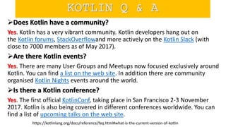 Does Kotlin have a community?
Yes. Kotlin has a very vibrant community. Kotlin developers hang out on
the Kotlin forums, StackOverflowand more actively on the Kotlin Slack (with
close to 7000 members as of May 2017).
Are there Kotlin events?
Yes. There are many User Groups and Meetups now focused exclusively around
Kotlin. You can find a list on the web site. In addition there are community
organised Kotlin Nights events around the world.
Is there a Kotlin conference?
Yes. The first official KotlinConf, taking place in San Francisco 2-3 November
2017. Kotlin is also being covered in different conferences worldwide. You can
find a list of upcoming talks on the web site.
https://kotlinlang.org/docs/reference/faq.html#what-is-the-current-version-of-kotlin
KOTLIN Q & A
 
