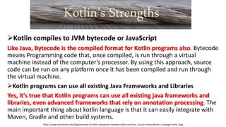 Kotlin compiles to JVM bytecode or JavaScript
Like Java, Bytecode is the compiled format for Kotlin programs also. Bytecode
means Programming code that, once compiled, is run through a virtual
machine instead of the computer’s processor. By using this approach, source
code can be run on any platform once it has been compiled and run through
the virtual machine.
Kotlin programs can use all existing Java Frameworks and Libraries
Yes, it's true that Kotlin programs can use all existing java frameworks and
libraries, even advanced frameworks that rely on annotation processing. The
main important thing about kotlin language is that it can easily integrate with
Maven, Gradle and other build systems.
https://www.xenonstack.com/blog/overview-of-kotlin-comparison-between-kotlin-java?utm_source=medium&utm_campaign=kotlin_blog
Kotlin’s Strengths
 