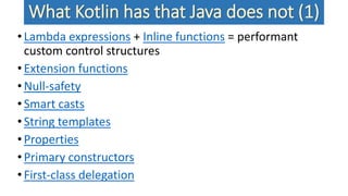 What Kotlin has that Java does not (1)
•Lambda expressions + Inline functions = performant
custom control structures
•Extension functions
•Null-safety
•Smart casts
•String templates
•Properties
•Primary constructors
•First-class delegation
 