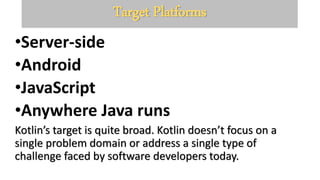 Target Platforms
•Server-side
•Android
•JavaScript
•Anywhere Java runs
Kotlin’s target is quite broad. Kotlin doesn’t focus on a
single problem domain or address a single type of
challenge faced by software developers today.
 