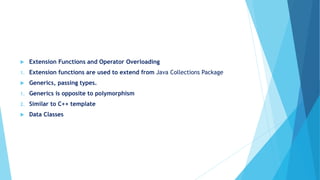  Extension Functions and Operator Overloading
1. Extension functions are used to extend from Java Collections Package
 Generics, passing types.
1. Generics is opposite to polymorphism
2. Similar to C++ template
 Data Classes
 