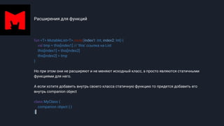 Расширения для функций
fun <T> MutableList<T>.swap(index1: Int, index2: Int) {
val tmp = this[index1] // 'this' ссылка на List
this[index1] = this[index2]
this[index2] = tmp
}
Но при этом они не расширяют и не меняют исходный класс, а просто являются статичными
функциями для него.
А если хотите добавить внутрь своего класса статичную функцию то придется добавить его
внутрь companion object
class MyClass {
companion object { }
}
 
