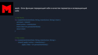 apply - блок функции передающий себя в качестве параметра и возвращающий
себя
// Как было
fun createIntent(intentData: String, intentAction: String): Intent {
val intent = Intent()
intent.action = intentAction
intent.data=Uri.parse(intentData)
return intent
}
// Как стало
fun createIntent(intentData: String, intentAction: String) =
Intent().apply { action = intentAction }
.apply { data = Uri.parse(intentData) }
 