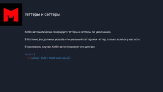 геттеры и сеттеры
Kotlin автоматически генерирует геттеры и сеттеры по умолчанию.
В Котлине, вы должны указать специальный сеттер или геттер, только если он у вас есть.
В противном случае, Kotlin автогенерирует его для вас
var a = 1
set(value) { field = Math.abs(value) }
 