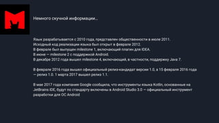 Немного скучной информации…
Язык разрабатывается с 2010 года, представлен общественности в июле 2011.
Исходный код реализации языка был открыт в феврале 2012.
В феврале был выпущен milestone 1, включающий плагин для IDEA.
В июне — milestone 2 с поддержкой Android.
В декабре 2012 года вышел milestone 4, включающий, в частности, поддержку Java 7.
В феврале 2016 года вышел официальный релиз-кандидат версии 1.0, а 15 февраля 2016 года
— релиз 1.0. 1 марта 2017 вышел релиз 1.1.
В мае 2017 года компания Google сообщила, что инструменты языка Kotlin, основанные на
JetBrains IDE, будут по стандарту включены в Android Studio 3.0 — официальный инструмент
разработки для ОС Android
 