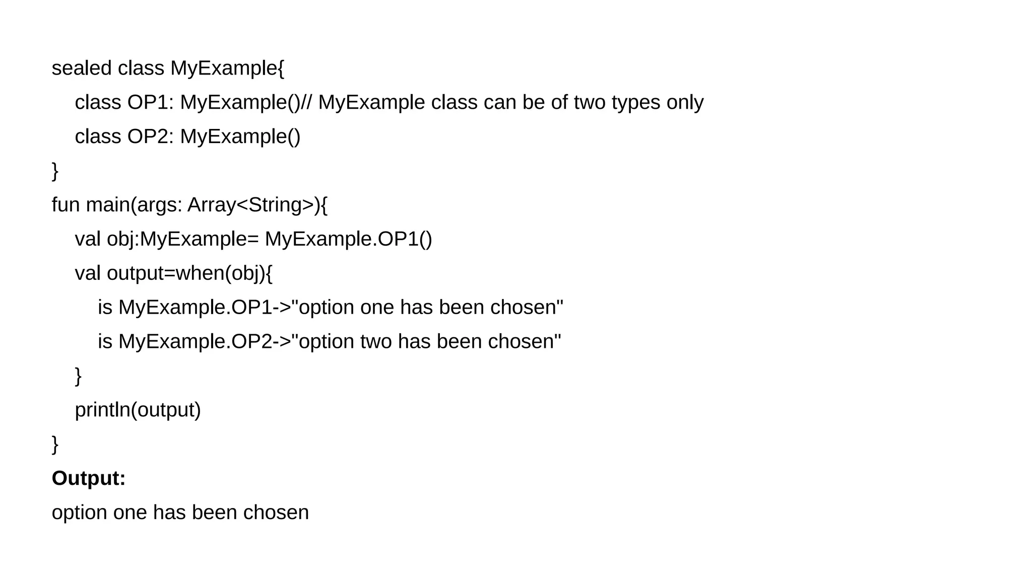 sealed class MyExample{
class OP1: MyExample()// MyExample class can be of two types only
class OP2: MyExample()
}
fun main(args: Array<String>){
val obj:MyExample= MyExample.OP1()
val output=when(obj){
is MyExample.OP1->"option one has been chosen"
is MyExample.OP2->"option two has been chosen"
}
println(output)
}
Output:
option one has been chosen
 