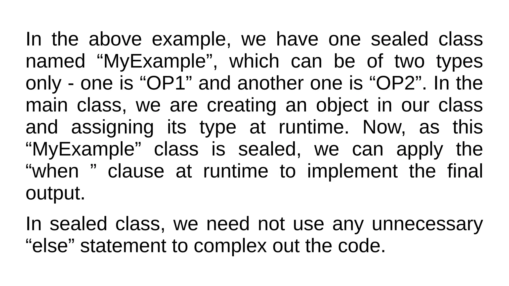 In the above example, we have one sealed class
named “MyExample”, which can be of two types
only - one is “OP1” and another one is “OP2”. In the
main class, we are creating an object in our class
and assigning its type at runtime. Now, as this
“MyExample” class is sealed, we can apply the
“when ” clause at runtime to implement the final
output.
In sealed class, we need not use any unnecessary
“else” statement to complex out the code.
 