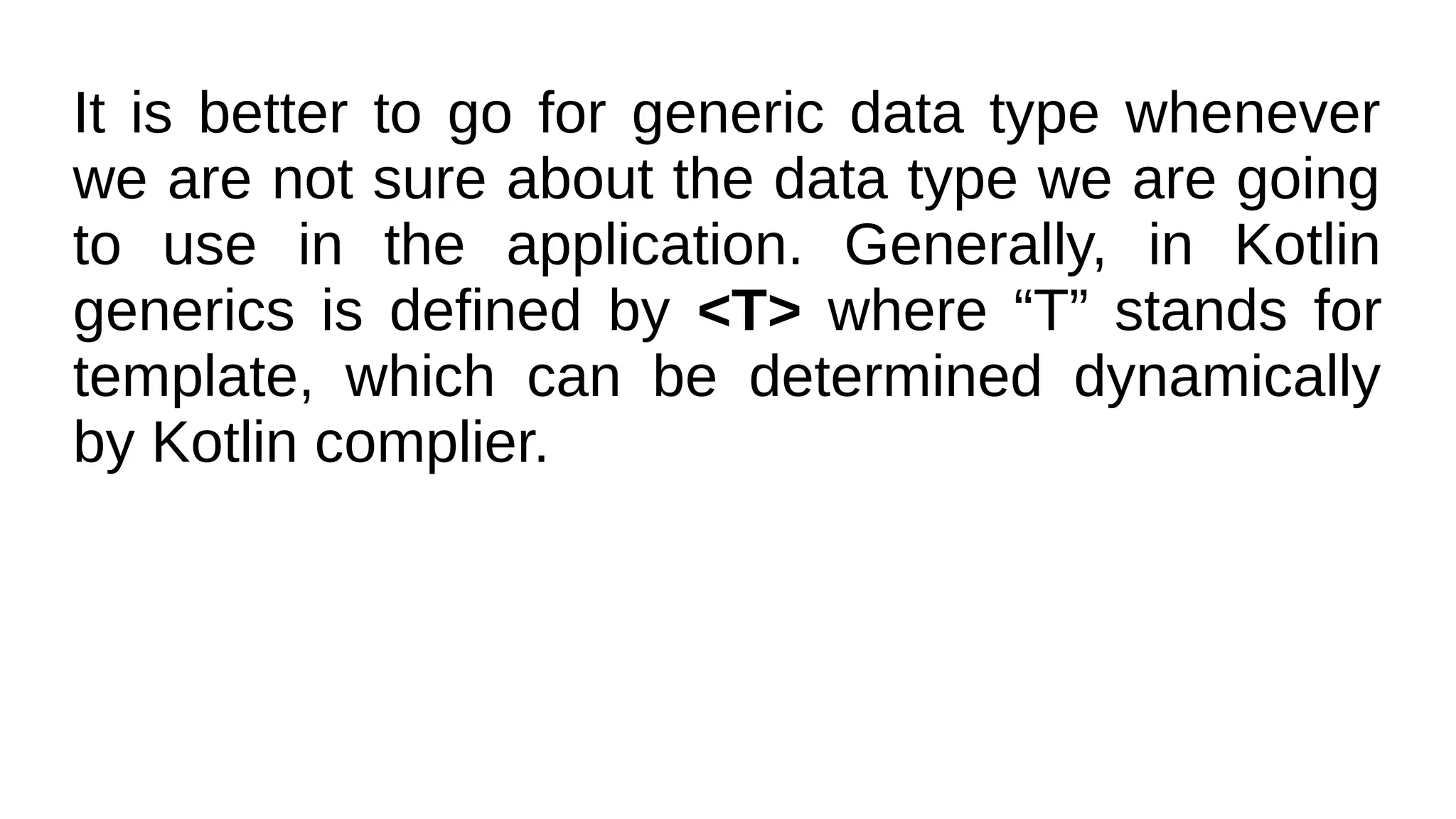 It is better to go for generic data type whenever
we are not sure about the data type we are going
to use in the application. Generally, in Kotlin
generics is defined by <T> where “T” stands for
template, which can be determined dynamically
by Kotlin complier.
 