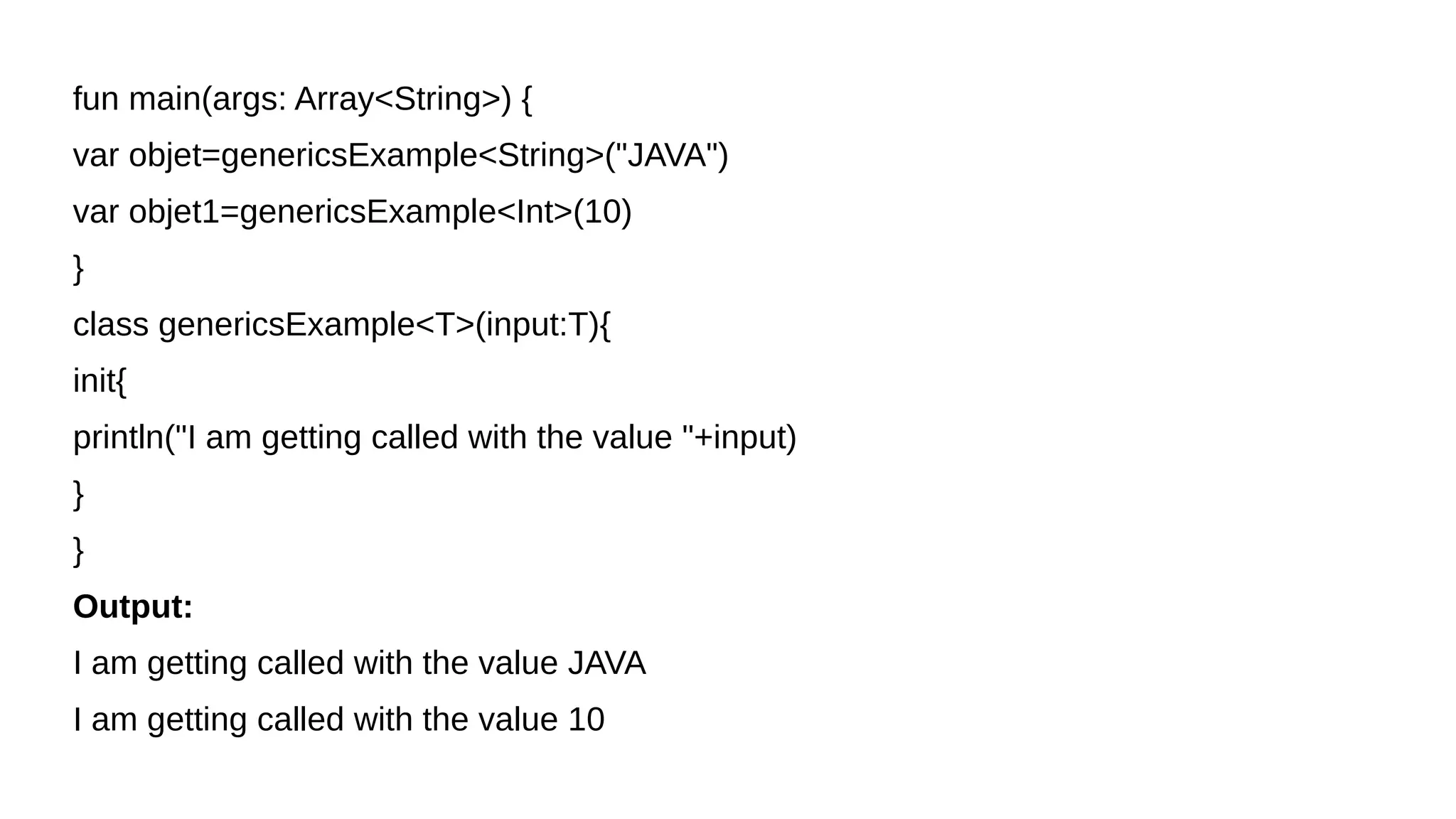 fun main(args: Array<String>) {
var objet=genericsExample<String>("JAVA")
var objet1=genericsExample<Int>(10)
}
class genericsExample<T>(input:T){
init{
println("I am getting called with the value "+input)
}
}
Output:
I am getting called with the value JAVA
I am getting called with the value 10
 