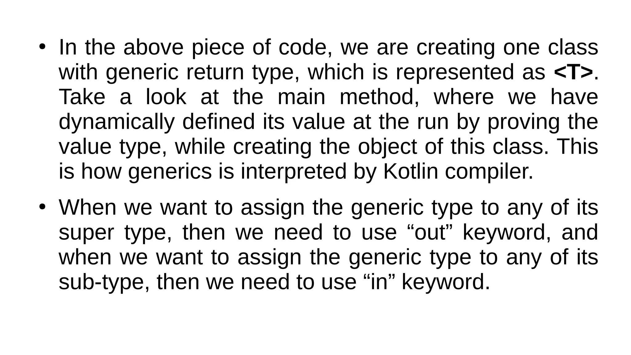 ●
In the above piece of code, we are creating one class
with generic return type, which is represented as <T>.
Take a look at the main method, where we have
dynamically defined its value at the run by proving the
value type, while creating the object of this class. This
is how generics is interpreted by Kotlin compiler.
●
When we want to assign the generic type to any of its
super type, then we need to use “out” keyword, and
when we want to assign the generic type to any of its
sub-type, then we need to use “in” keyword.
 