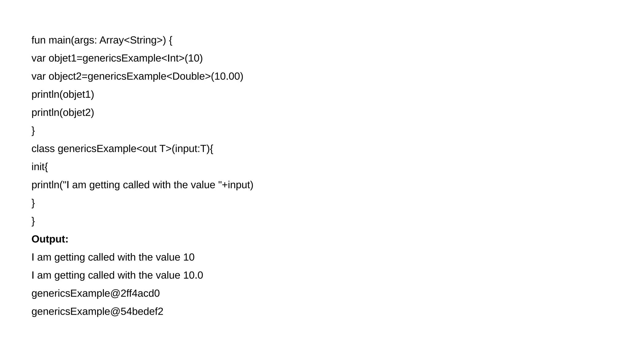 fun main(args: Array<String>) {
var objet1=genericsExample<Int>(10)
var object2=genericsExample<Double>(10.00)
println(objet1)
println(objet2)
}
class genericsExample<out T>(input:T){
init{
println("I am getting called with the value "+input)
}
}
Output:
I am getting called with the value 10
I am getting called with the value 10.0
genericsExample@2ff4acd0
genericsExample@54bedef2
 