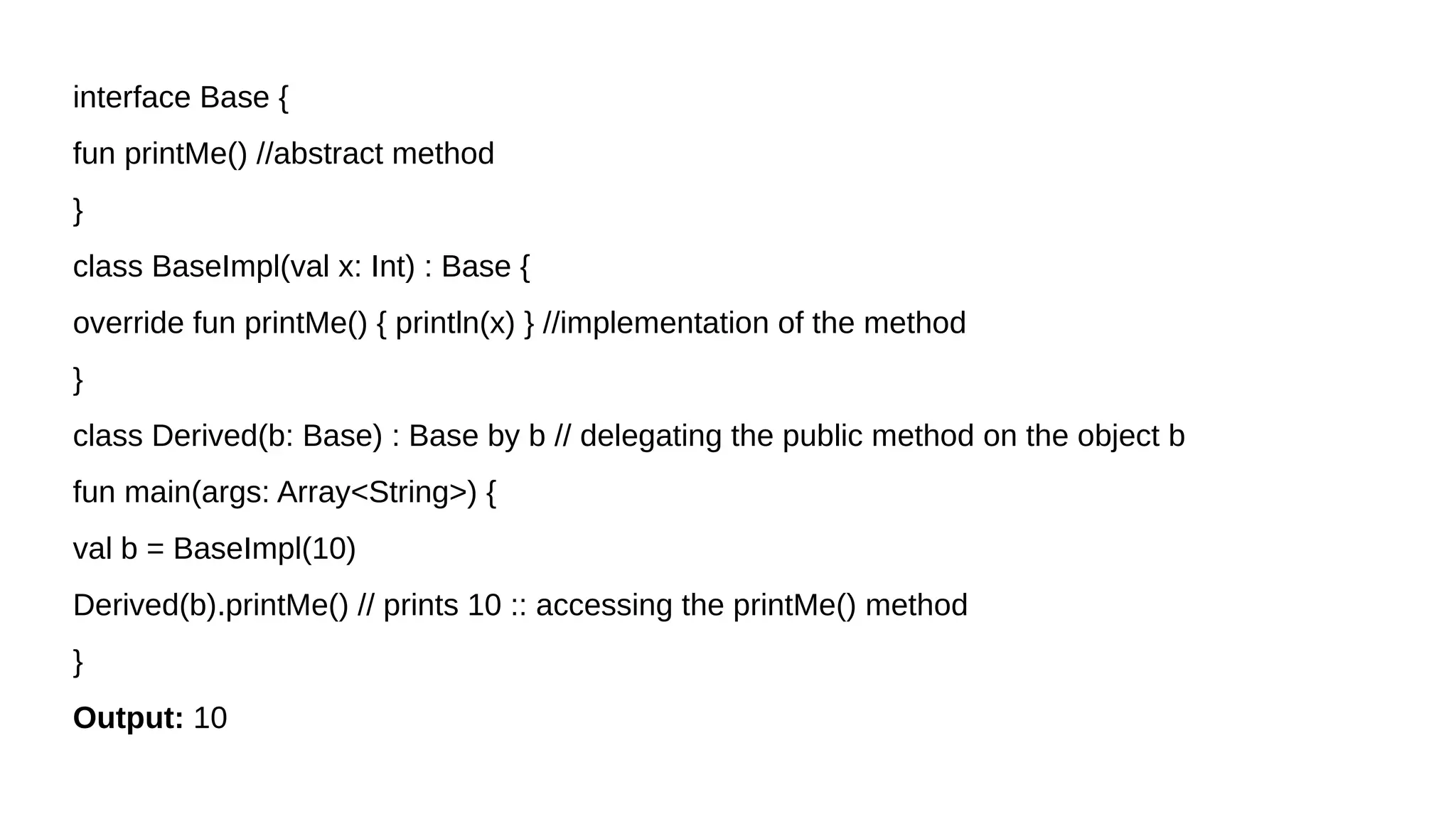 interface Base {
fun printMe() //abstract method
}
class BaseImpl(val x: Int) : Base {
override fun printMe() { println(x) } //implementation of the method
}
class Derived(b: Base) : Base by b // delegating the public method on the object b
fun main(args: Array<String>) {
val b = BaseImpl(10)
Derived(b).printMe() // prints 10 :: accessing the printMe() method
}
Output: 10
 